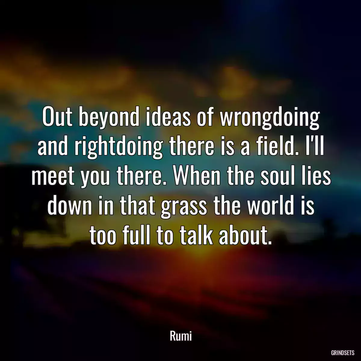 Out beyond ideas of wrongdoing and rightdoing there is a field. I\'ll meet you there. When the soul lies down in that grass the world is too full to talk about.