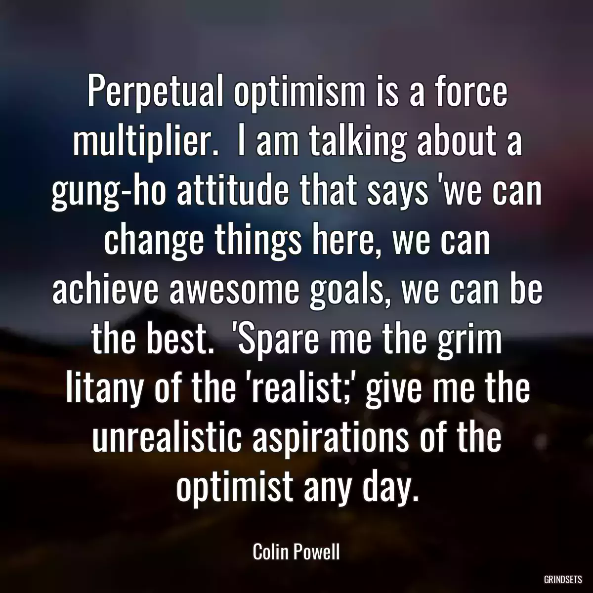 Perpetual optimism is a force multiplier.  I am talking about a gung-ho attitude that says \'we can change things here, we can achieve awesome goals, we can be the best.  \'Spare me the grim litany of the \'realist;\' give me the unrealistic aspirations of the optimist any day.
