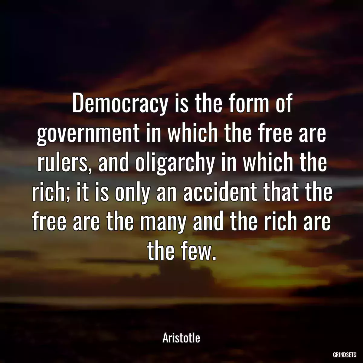 Democracy is the form of government in which the free are rulers, and oligarchy in which the rich; it is only an accident that the free are the many and the rich are the few.