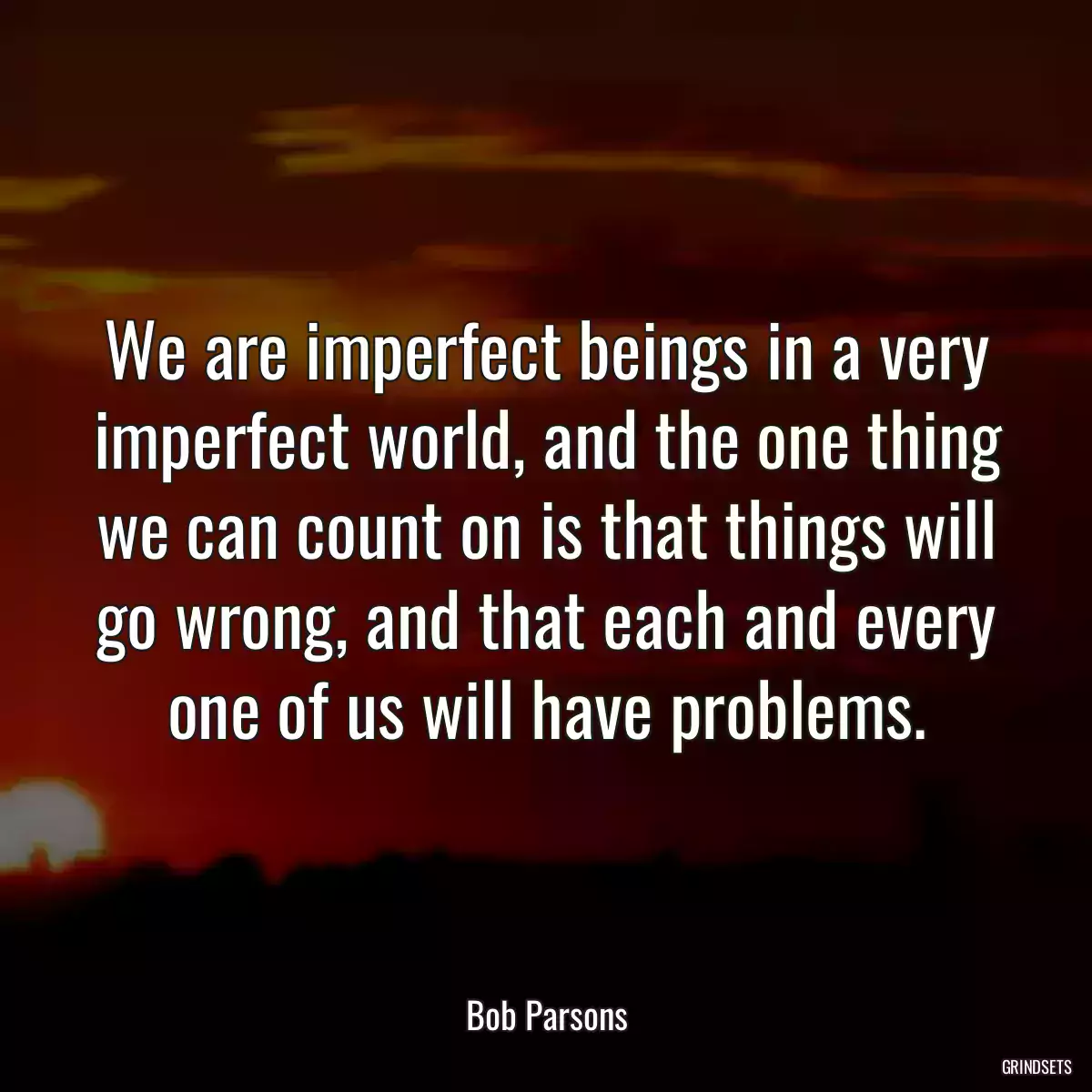 We are imperfect beings in a very imperfect world, and the one thing we can count on is that things will go wrong, and that each and every one of us will have problems.