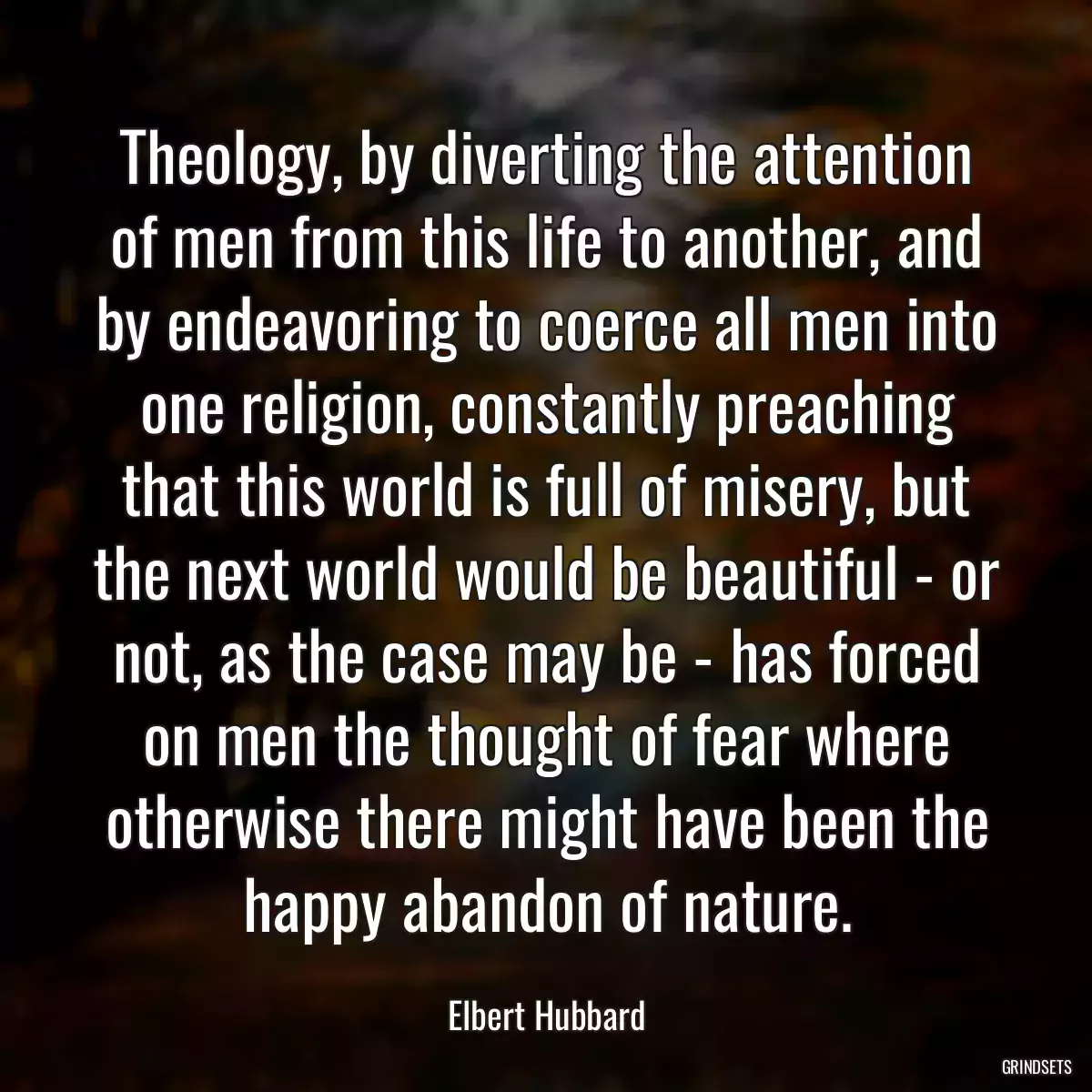 Theology, by diverting the attention of men from this life to another, and by endeavoring to coerce all men into one religion, constantly preaching that this world is full of misery, but the next world would be beautiful - or not, as the case may be - has forced on men the thought of fear where otherwise there might have been the happy abandon of nature.