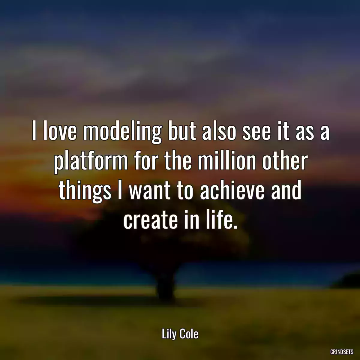 I love modeling but also see it as a platform for the million other things I want to achieve and create in life.