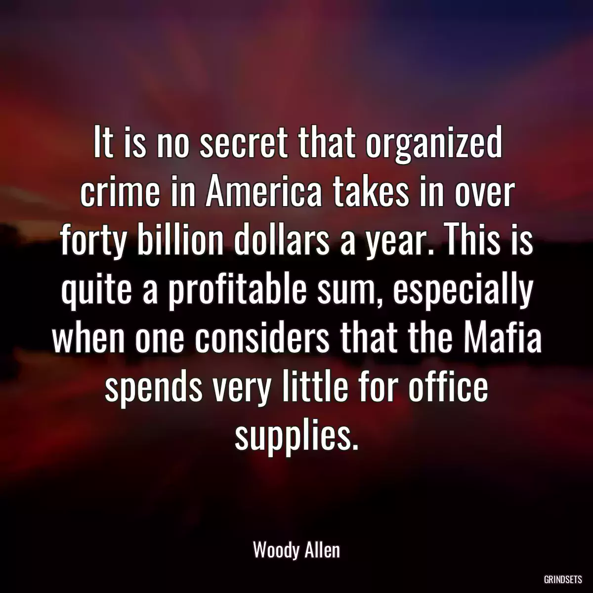 It is no secret that organized crime in America takes in over forty billion dollars a year. This is quite a profitable sum, especially when one considers that the Mafia spends very little for office supplies.