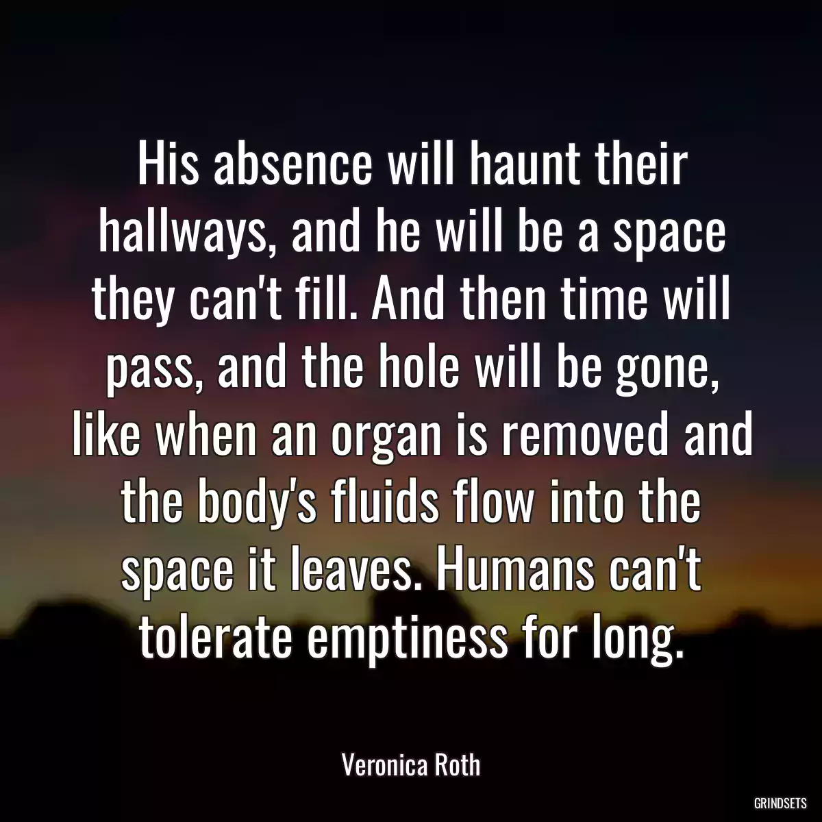 His absence will haunt their hallways, and he will be a space they can\'t fill. And then time will pass, and the hole will be gone, like when an organ is removed and the body\'s fluids flow into the space it leaves. Humans can\'t tolerate emptiness for long.