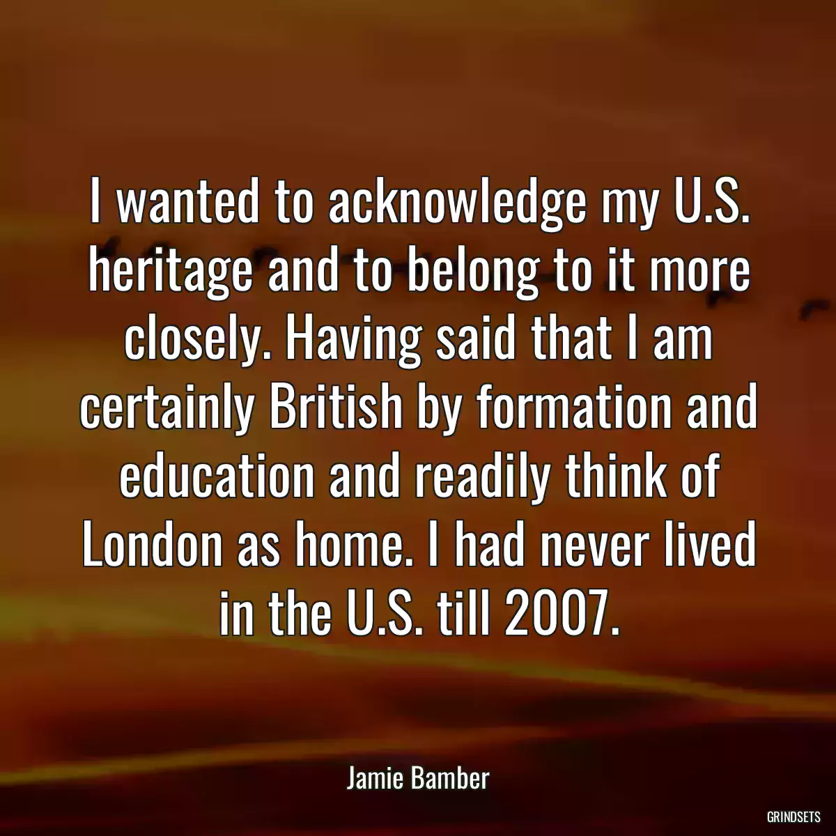 I wanted to acknowledge my U.S. heritage and to belong to it more closely. Having said that I am certainly British by formation and education and readily think of London as home. I had never lived in the U.S. till 2007.