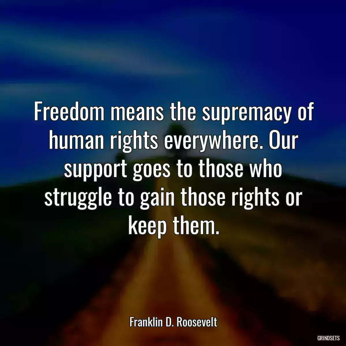 Freedom means the supremacy of human rights everywhere. Our support goes to those who struggle to gain those rights or keep them.