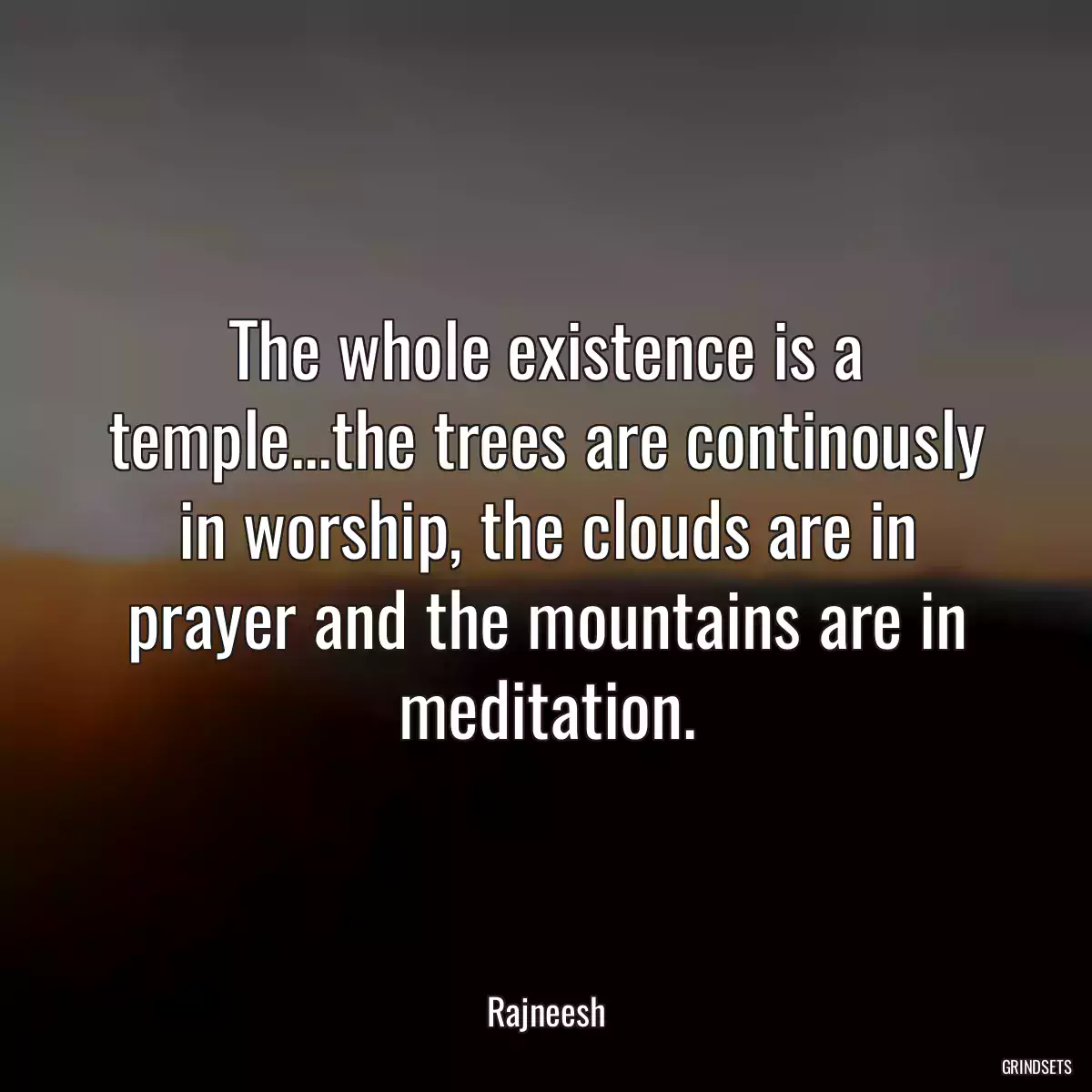 The whole existence is a temple...the trees are continously in worship, the clouds are in prayer and the mountains are in meditation.