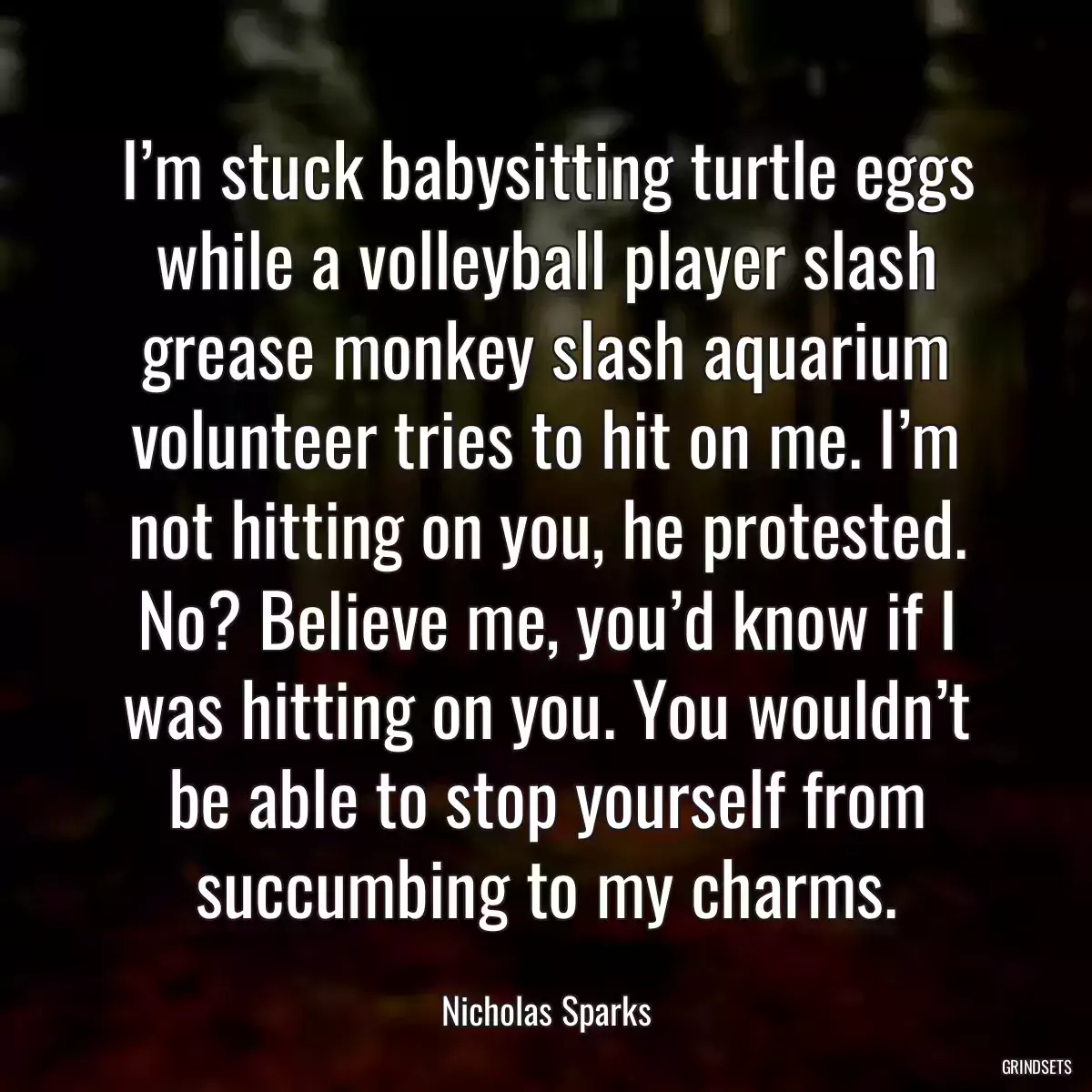 I’m stuck babysitting turtle eggs while a volleyball player slash grease monkey slash aquarium volunteer tries to hit on me. I’m not hitting on you, he protested. No? Believe me, you’d know if I was hitting on you. You wouldn’t be able to stop yourself from succumbing to my charms.