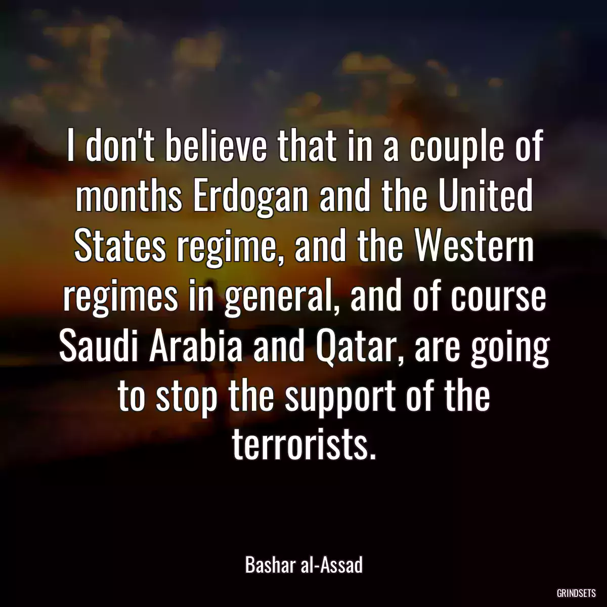 I don\'t believe that in a couple of months Erdogan and the United States regime, and the Western regimes in general, and of course Saudi Arabia and Qatar, are going to stop the support of the terrorists.