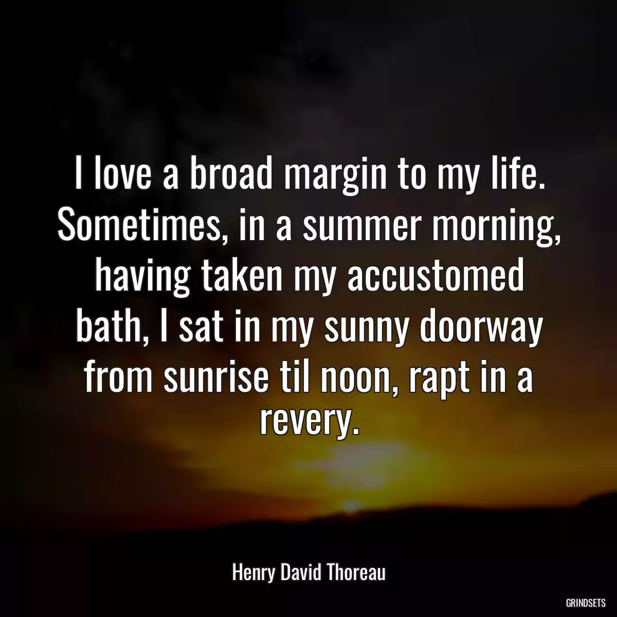 I love a broad margin to my life. Sometimes, in a summer morning, having taken my accustomed bath, I sat in my sunny doorway from sunrise til noon, rapt in a revery.