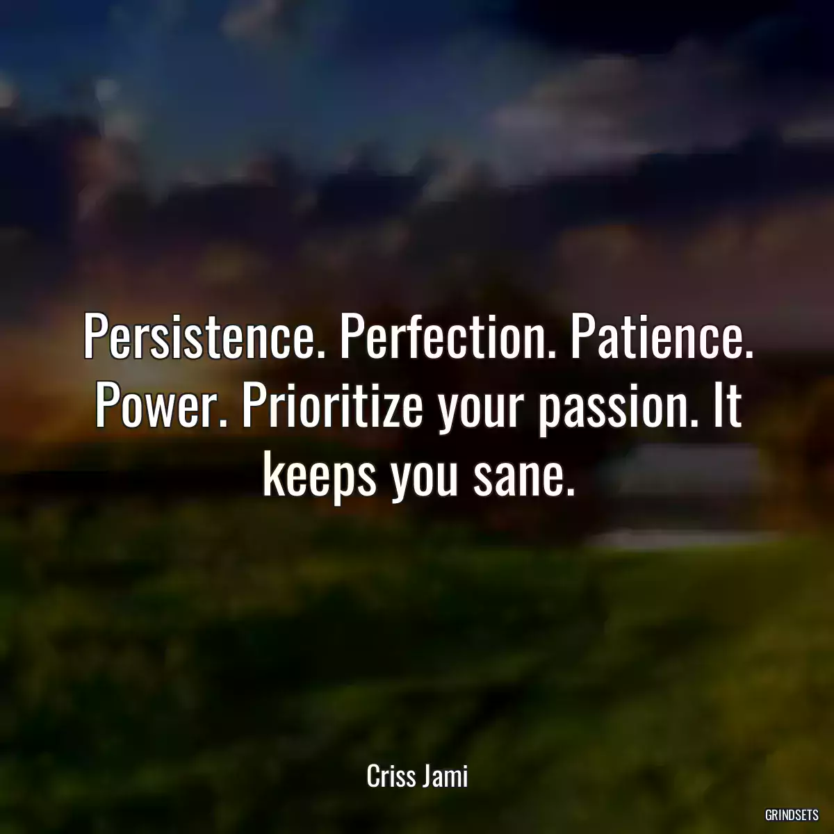 Persistence. Perfection. Patience. Power. Prioritize your passion. It keeps you sane.