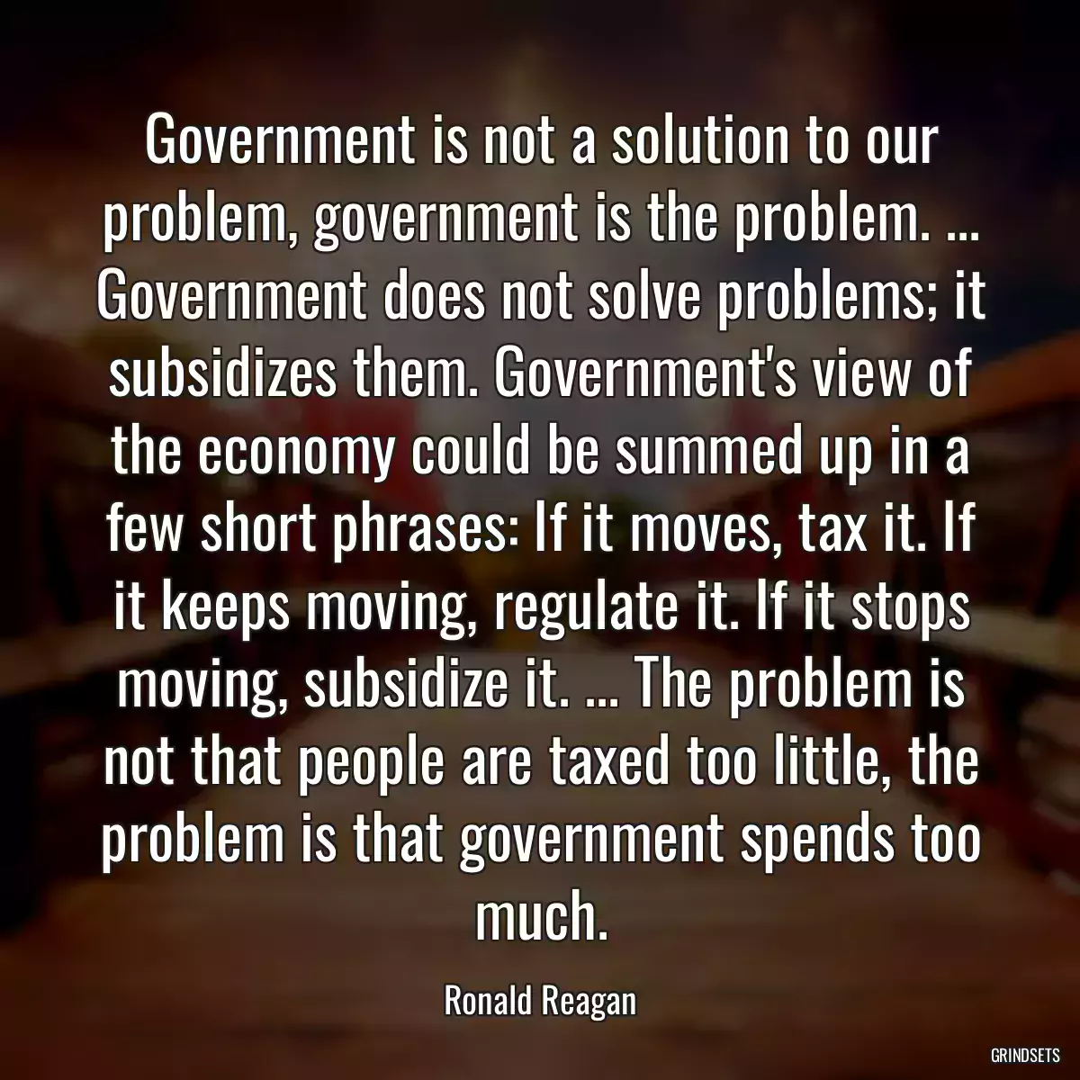 Government is not a solution to our problem, government is the problem. ... Government does not solve problems; it subsidizes them. Government\'s view of the economy could be summed up in a few short phrases: If it moves, tax it. If it keeps moving, regulate it. If it stops moving, subsidize it. ... The problem is not that people are taxed too little, the problem is that government spends too much.