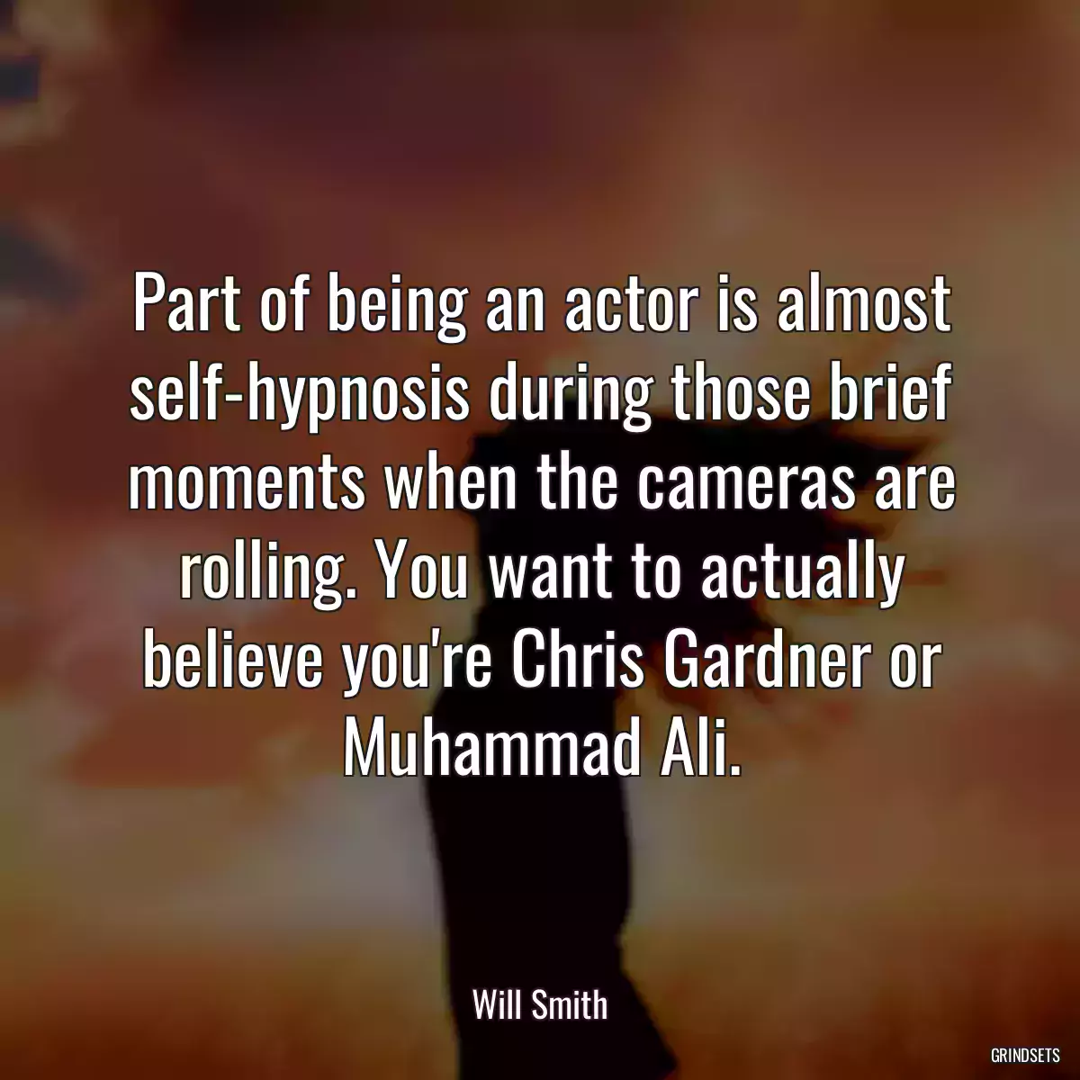 Part of being an actor is almost self-hypnosis during those brief moments when the cameras are rolling. You want to actually believe you\'re Chris Gardner or Muhammad Ali.