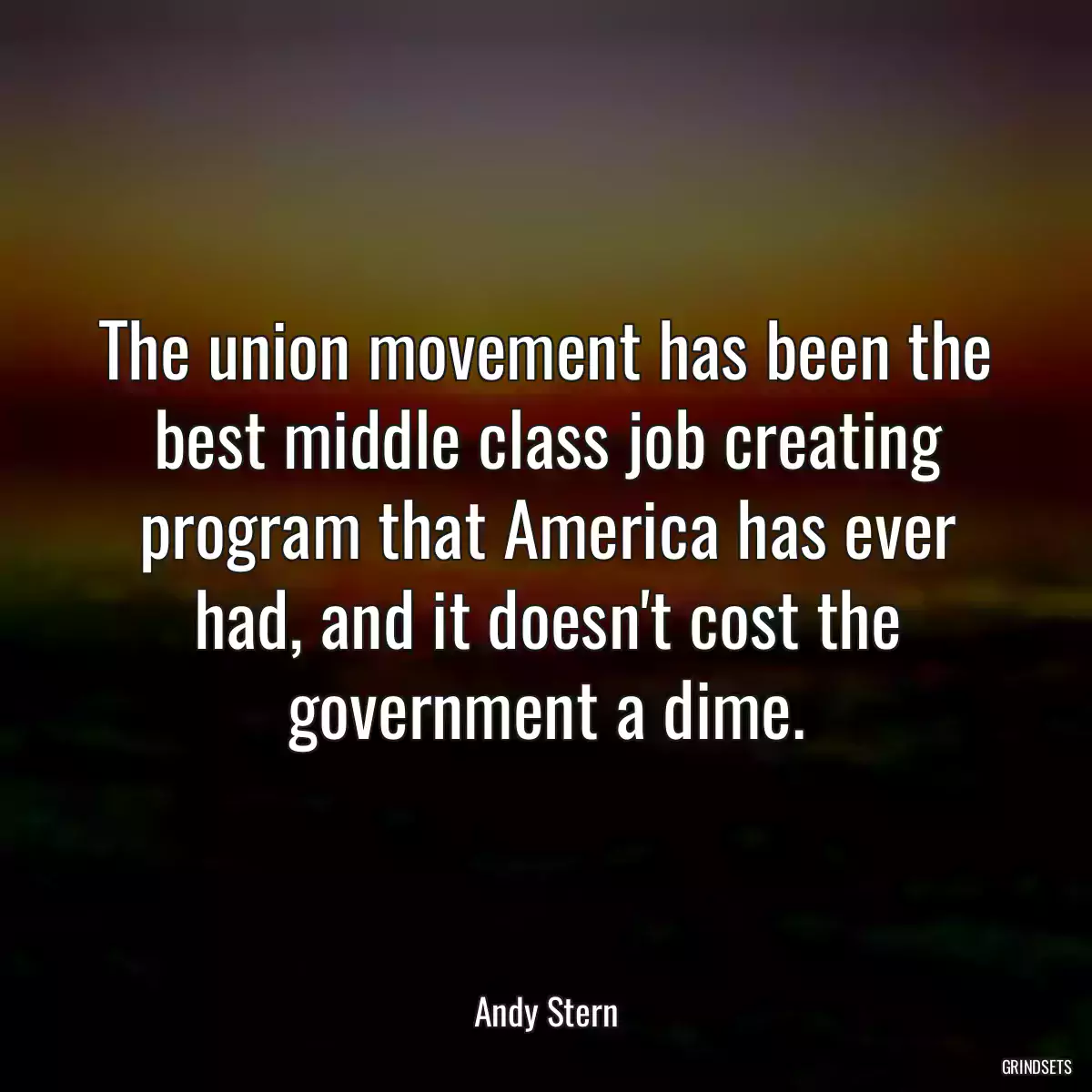 The union movement has been the best middle class job creating program that America has ever had, and it doesn\'t cost the government a dime.