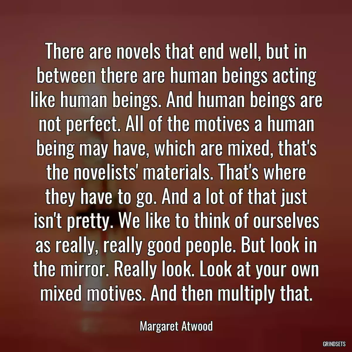 There are novels that end well, but in between there are human beings acting like human beings. And human beings are not perfect. All of the motives a human being may have, which are mixed, that\'s the novelists\' materials. That\'s where they have to go. And a lot of that just isn\'t pretty. We like to think of ourselves as really, really good people. But look in the mirror. Really look. Look at your own mixed motives. And then multiply that.