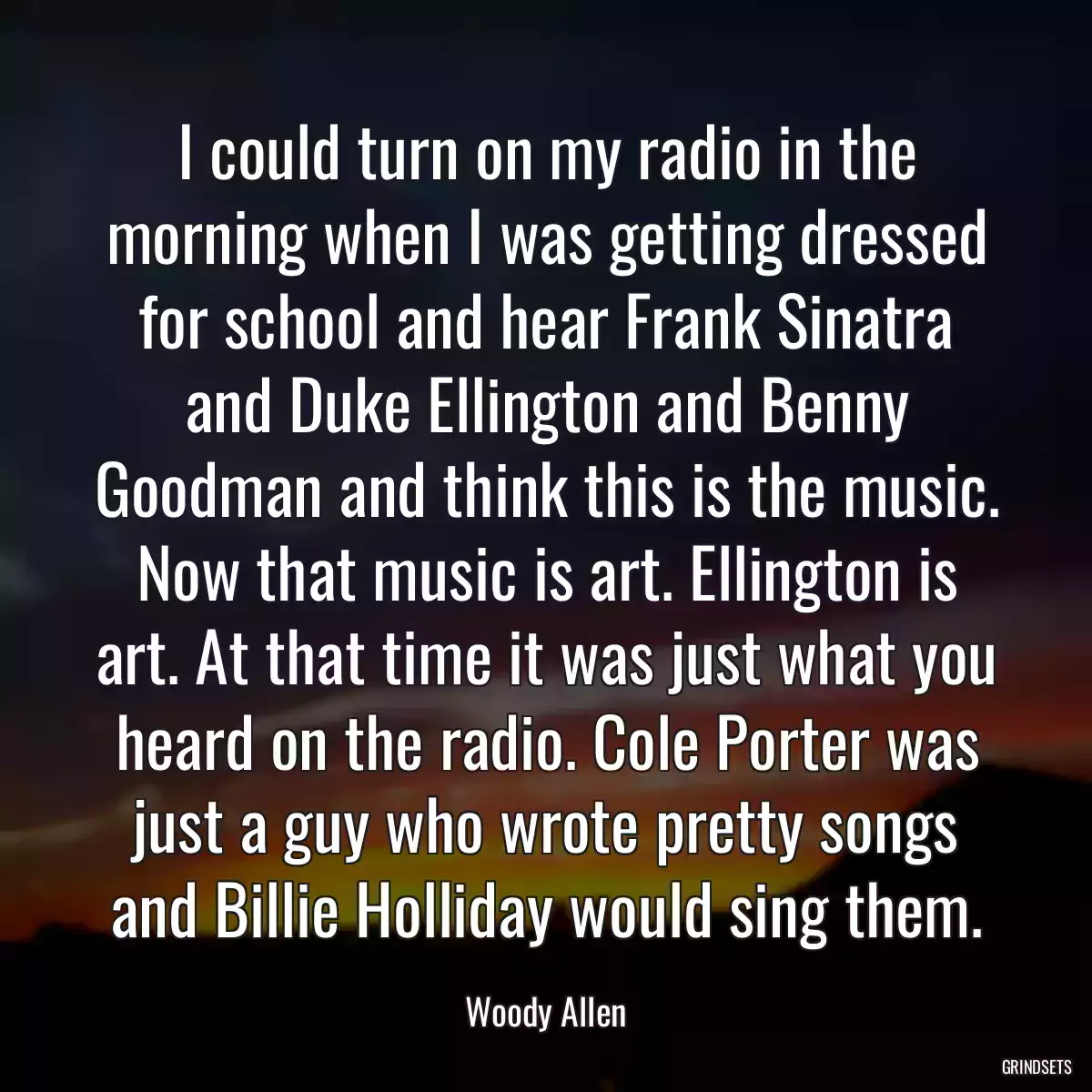 I could turn on my radio in the morning when I was getting dressed for school and hear Frank Sinatra and Duke Ellington and Benny Goodman and think this is the music. Now that music is art. Ellington is art. At that time it was just what you heard on the radio. Cole Porter was just a guy who wrote pretty songs and Billie Holliday would sing them.