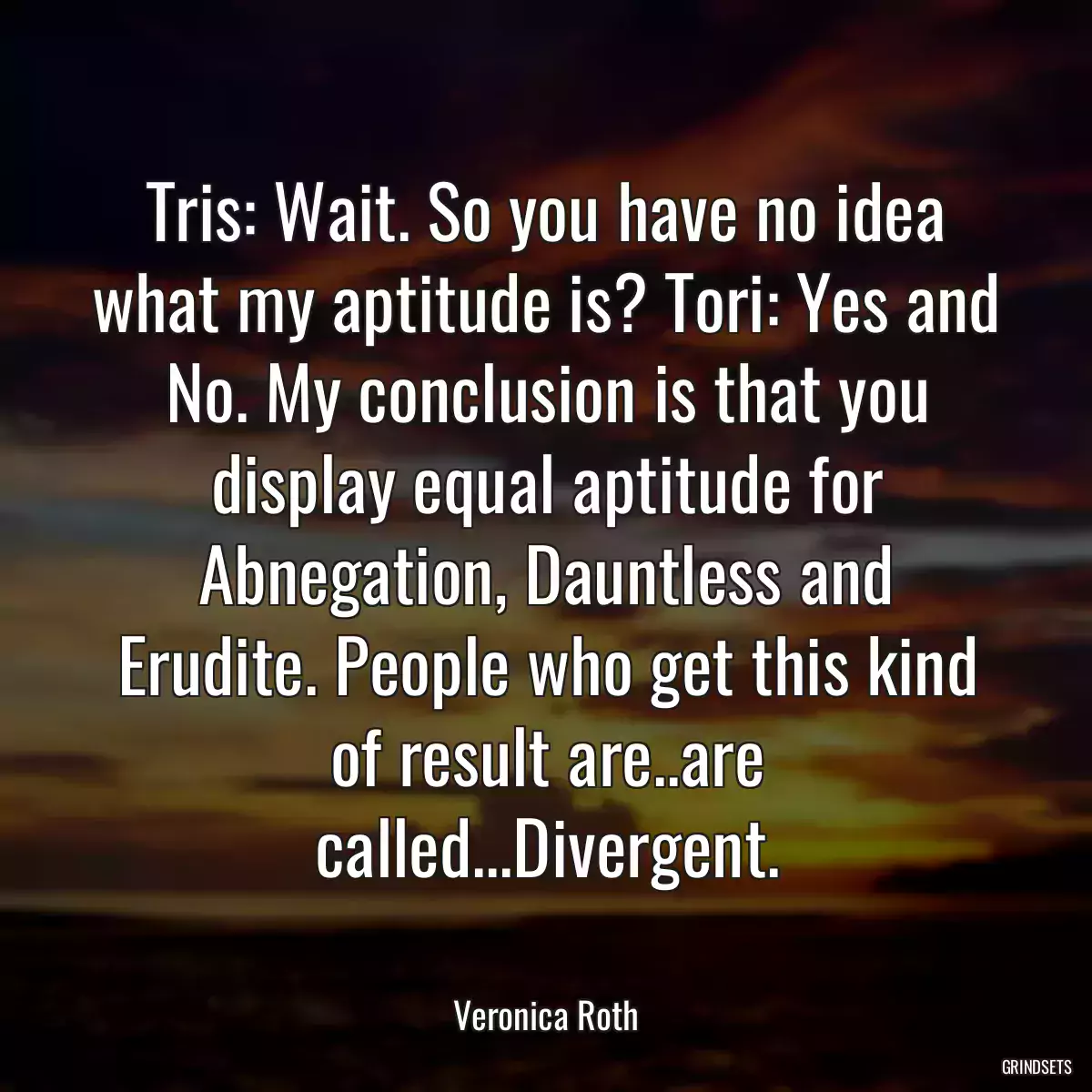 Tris: Wait. So you have no idea what my aptitude is? Tori: Yes and No. My conclusion is that you display equal aptitude for Abnegation, Dauntless and Erudite. People who get this kind of result are..are called...Divergent.