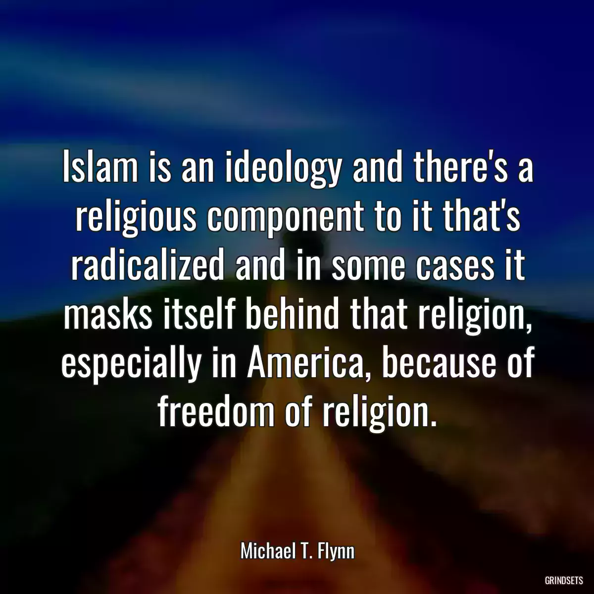 Islam is an ideology and there\'s a religious component to it that\'s radicalized and in some cases it masks itself behind that religion, especially in America, because of freedom of religion.