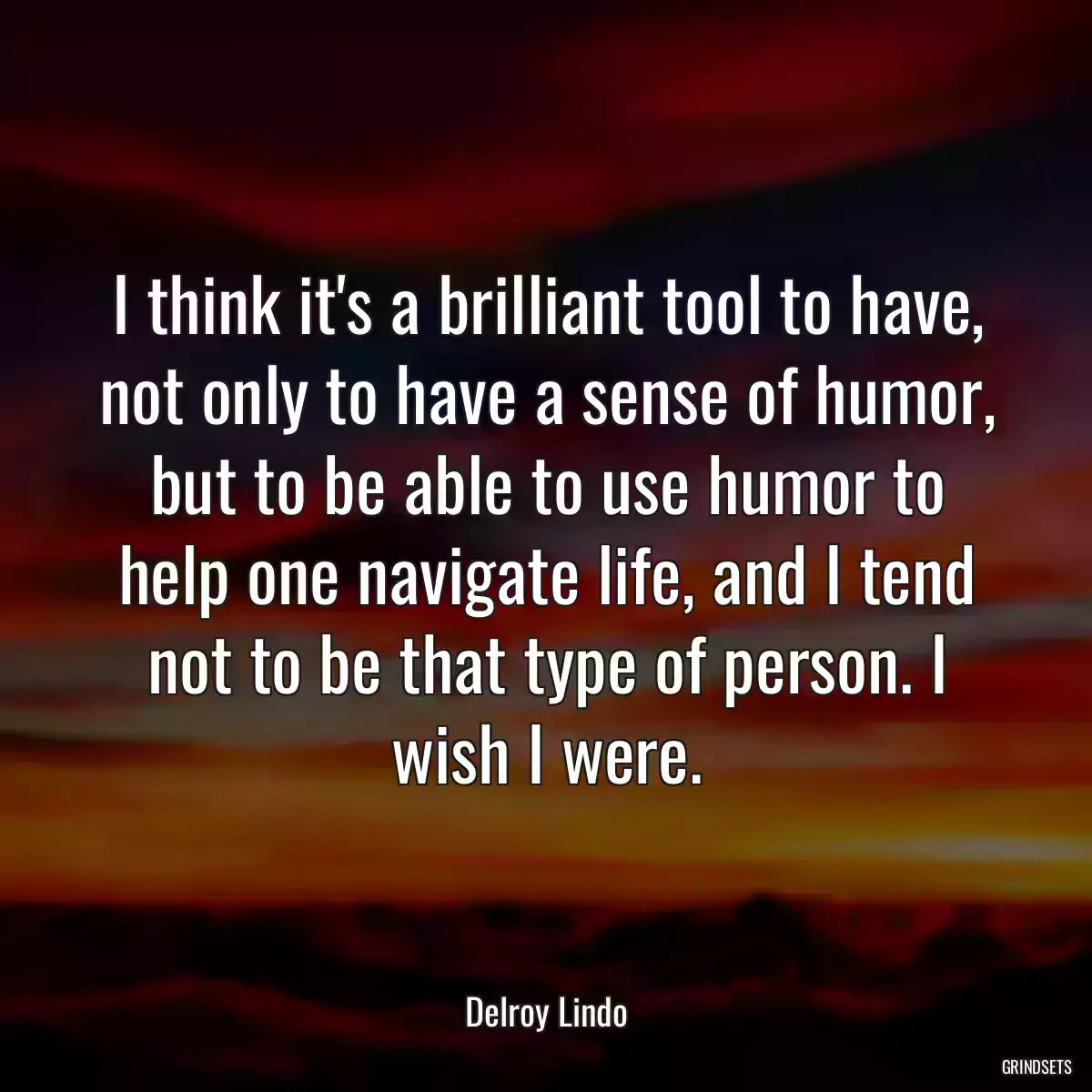 I think it\'s a brilliant tool to have, not only to have a sense of humor, but to be able to use humor to help one navigate life, and I tend not to be that type of person. I wish I were.