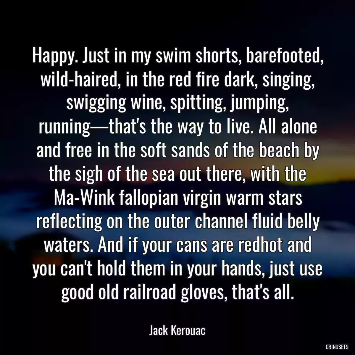 Happy. Just in my swim shorts, barefooted, wild-haired, in the red fire dark, singing, swigging wine, spitting, jumping, running—that\'s the way to live. All alone and free in the soft sands of the beach by the sigh of the sea out there, with the Ma-Wink fallopian virgin warm stars reflecting on the outer channel fluid belly waters. And if your cans are redhot and you can\'t hold them in your hands, just use good old railroad gloves, that\'s all.