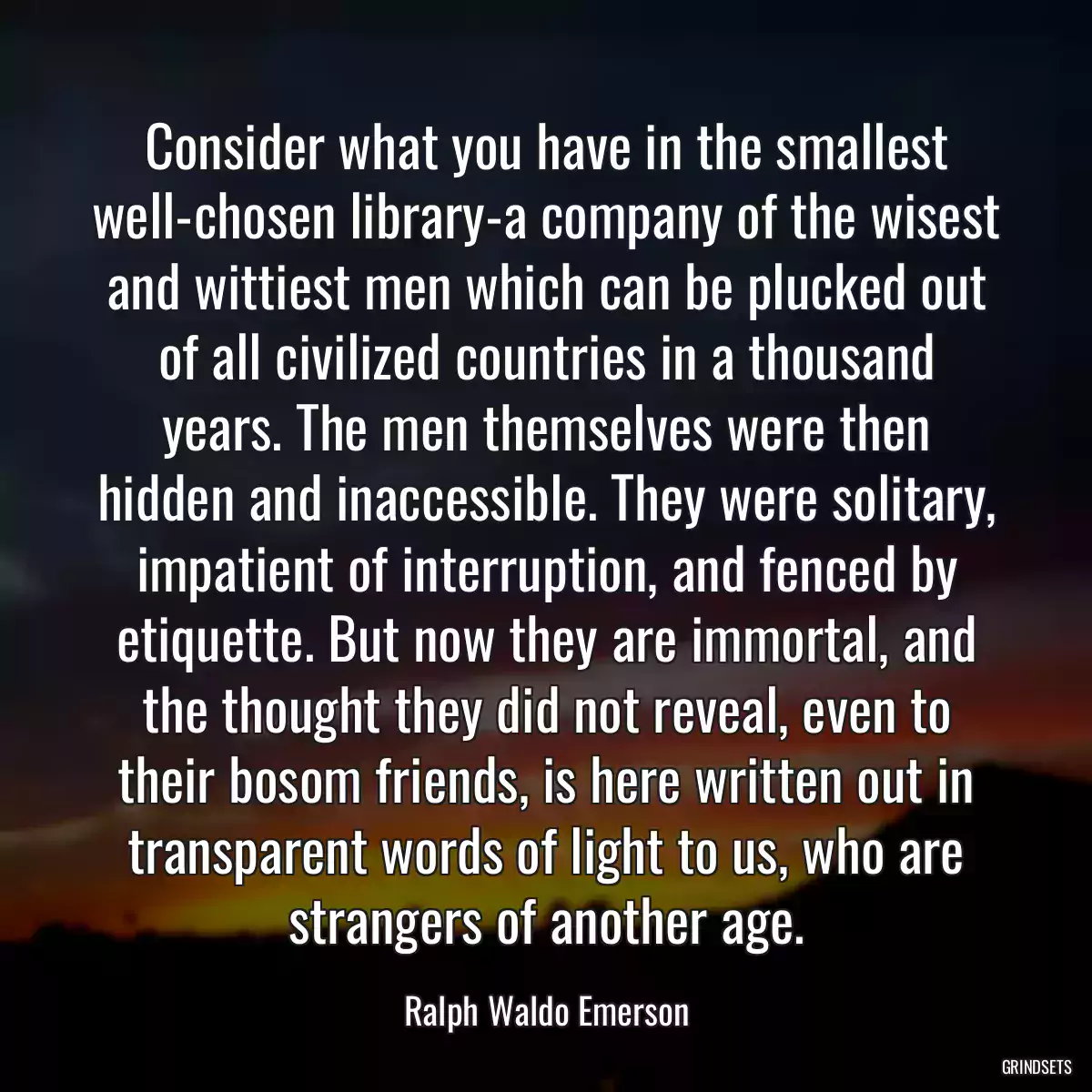 Consider what you have in the smallest well-chosen library-a company of the wisest and wittiest men which can be plucked out of all civilized countries in a thousand years. The men themselves were then hidden and inaccessible. They were solitary, impatient of interruption, and fenced by etiquette. But now they are immortal, and the thought they did not reveal, even to their bosom friends, is here written out in transparent words of light to us, who are strangers of another age.