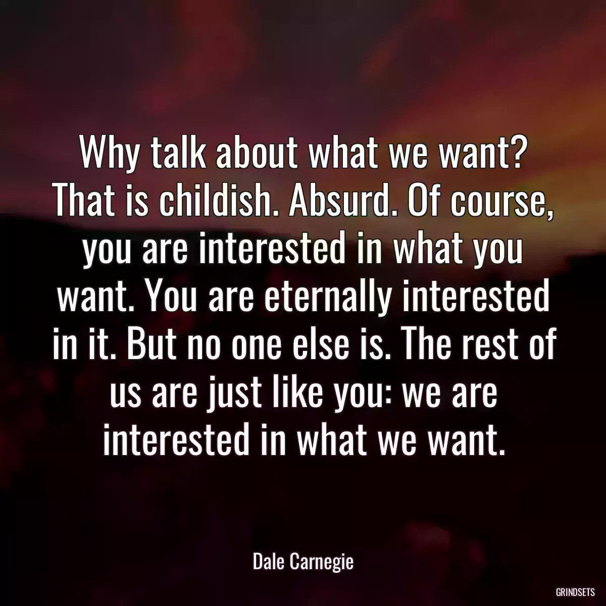 Why talk about what we want? That is childish. Absurd. Of course, you are interested in what you want. You are eternally interested in it. But no one else is. The rest of us are just like you: we are interested in what we want.