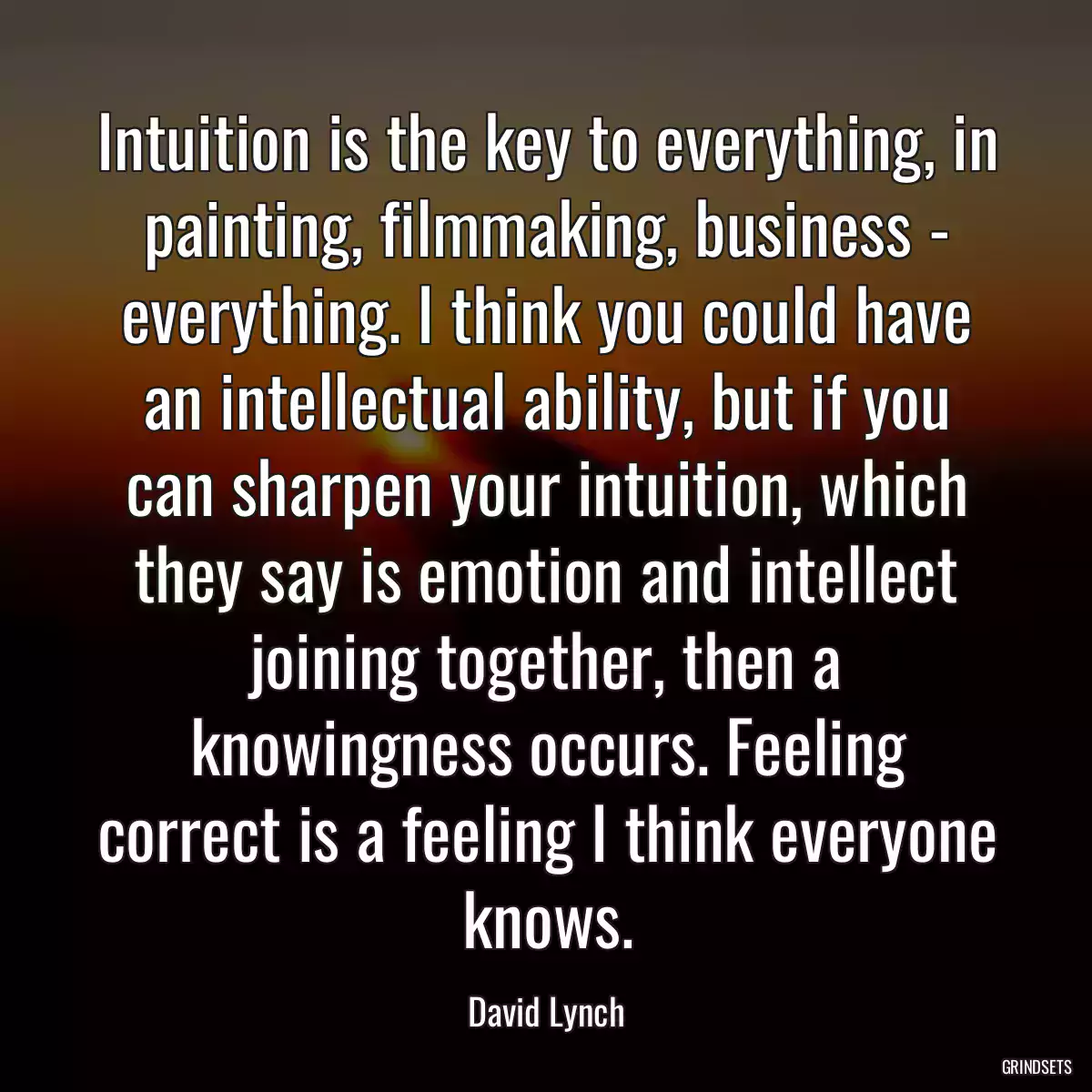 Intuition is the key to everything, in painting, filmmaking, business - everything. I think you could have an intellectual ability, but if you can sharpen your intuition, which they say is emotion and intellect joining together, then a knowingness occurs. Feeling correct is a feeling I think everyone knows.