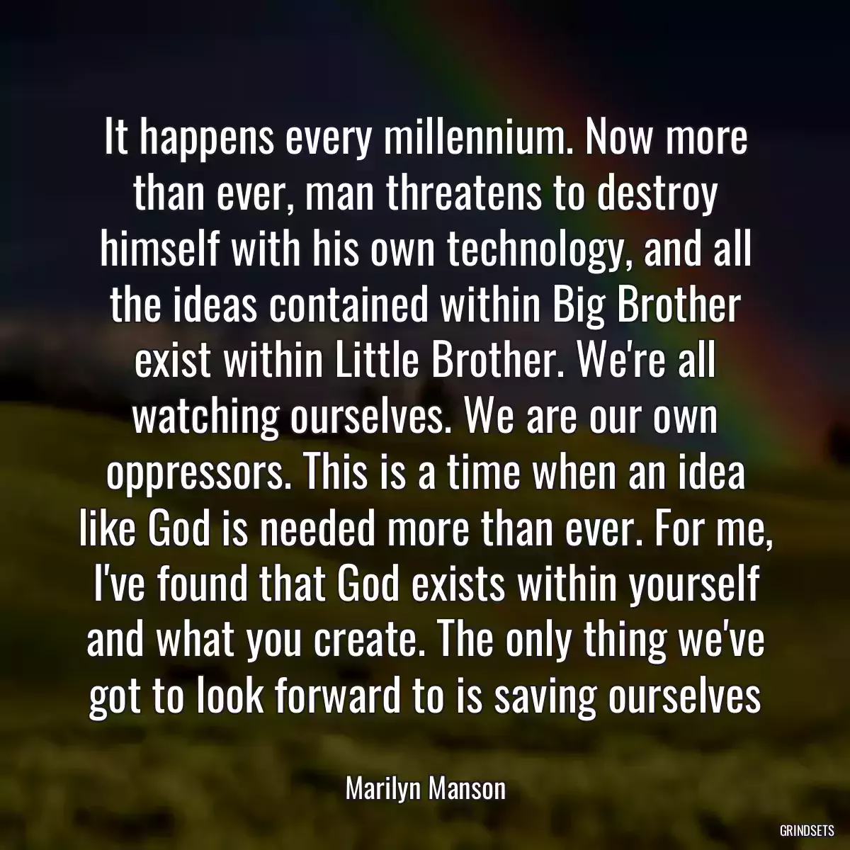 It happens every millennium. Now more than ever, man threatens to destroy himself with his own technology, and all the ideas contained within Big Brother exist within Little Brother. We\'re all watching ourselves. We are our own oppressors. This is a time when an idea like God is needed more than ever. For me, I\'ve found that God exists within yourself and what you create. The only thing we\'ve got to look forward to is saving ourselves