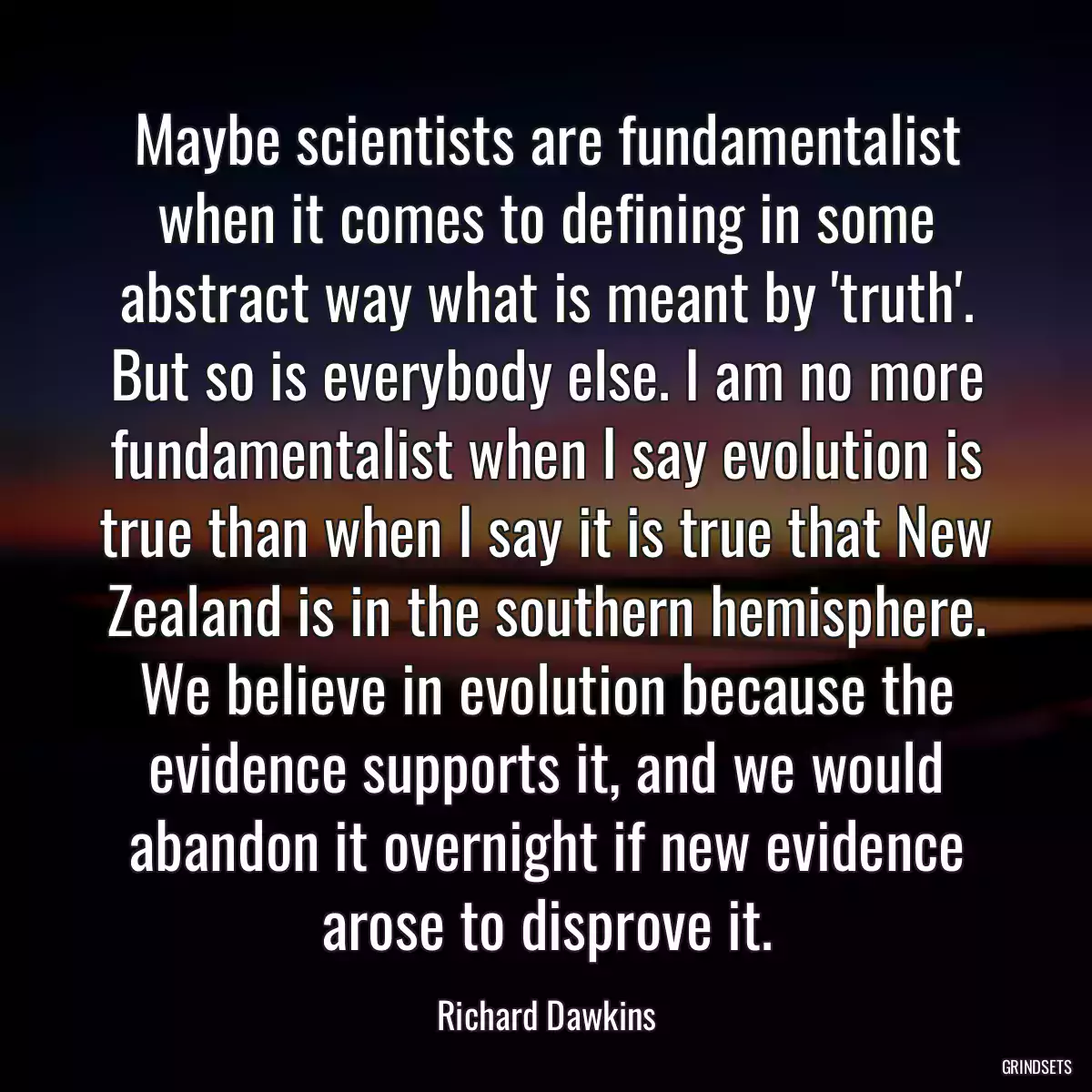 Maybe scientists are fundamentalist when it comes to defining in some abstract way what is meant by \'truth\'. But so is everybody else. I am no more fundamentalist when I say evolution is true than when I say it is true that New Zealand is in the southern hemisphere. We believe in evolution because the evidence supports it, and we would abandon it overnight if new evidence arose to disprove it.