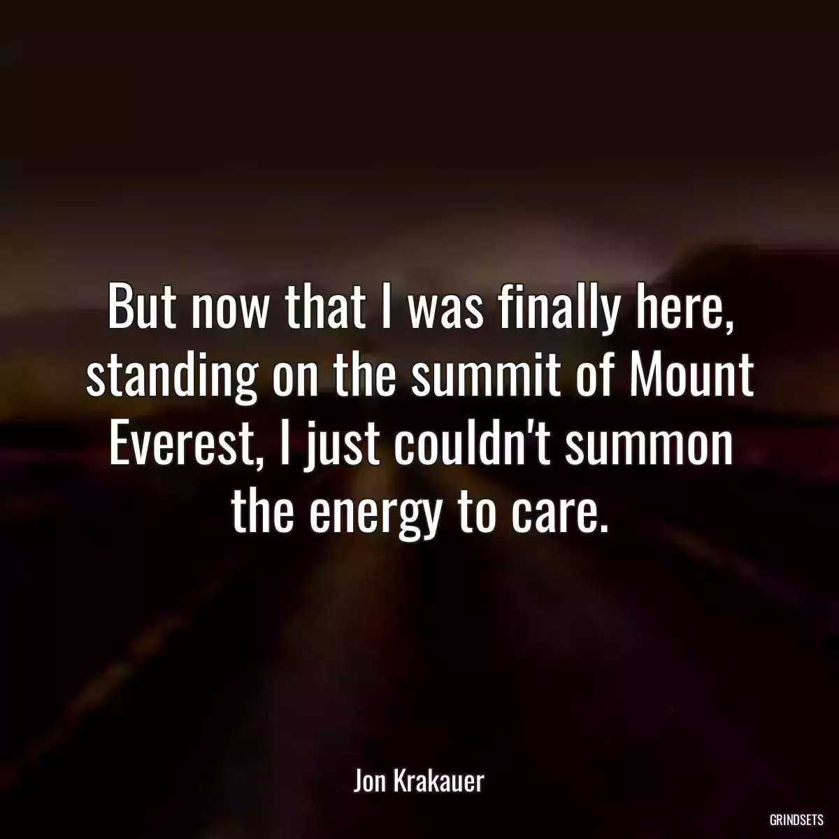 But now that I was finally here, standing on the summit of Mount Everest, I just couldn\'t summon the energy to care.