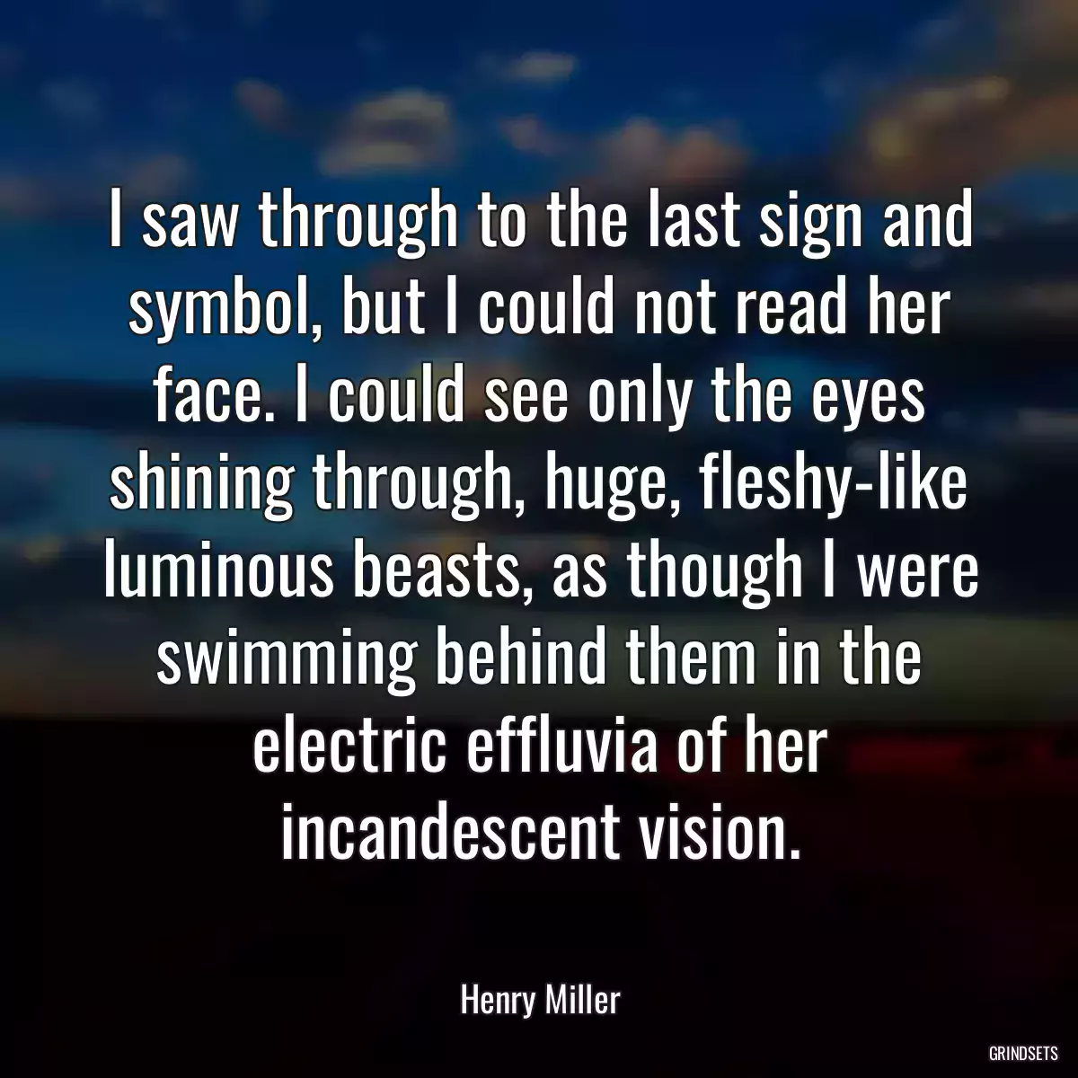 I saw through to the last sign and symbol, but I could not read her face. I could see only the eyes shining through, huge, fleshy-like luminous beasts, as though I were swimming behind them in the electric effluvia of her incandescent vision.