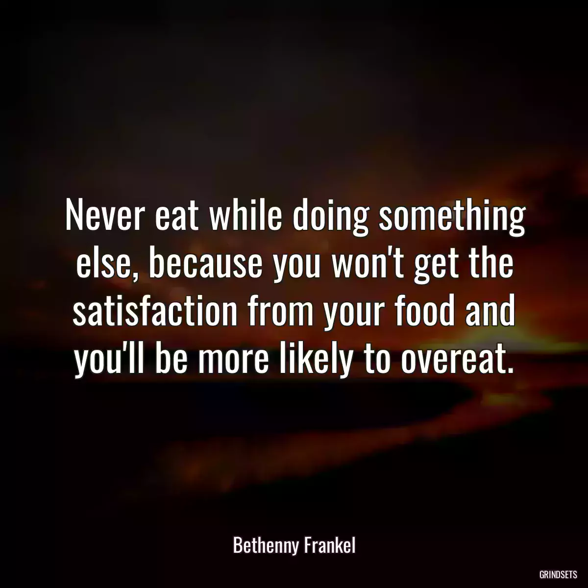 Never eat while doing something else, because you won\'t get the satisfaction from your food and you\'ll be more likely to overeat.