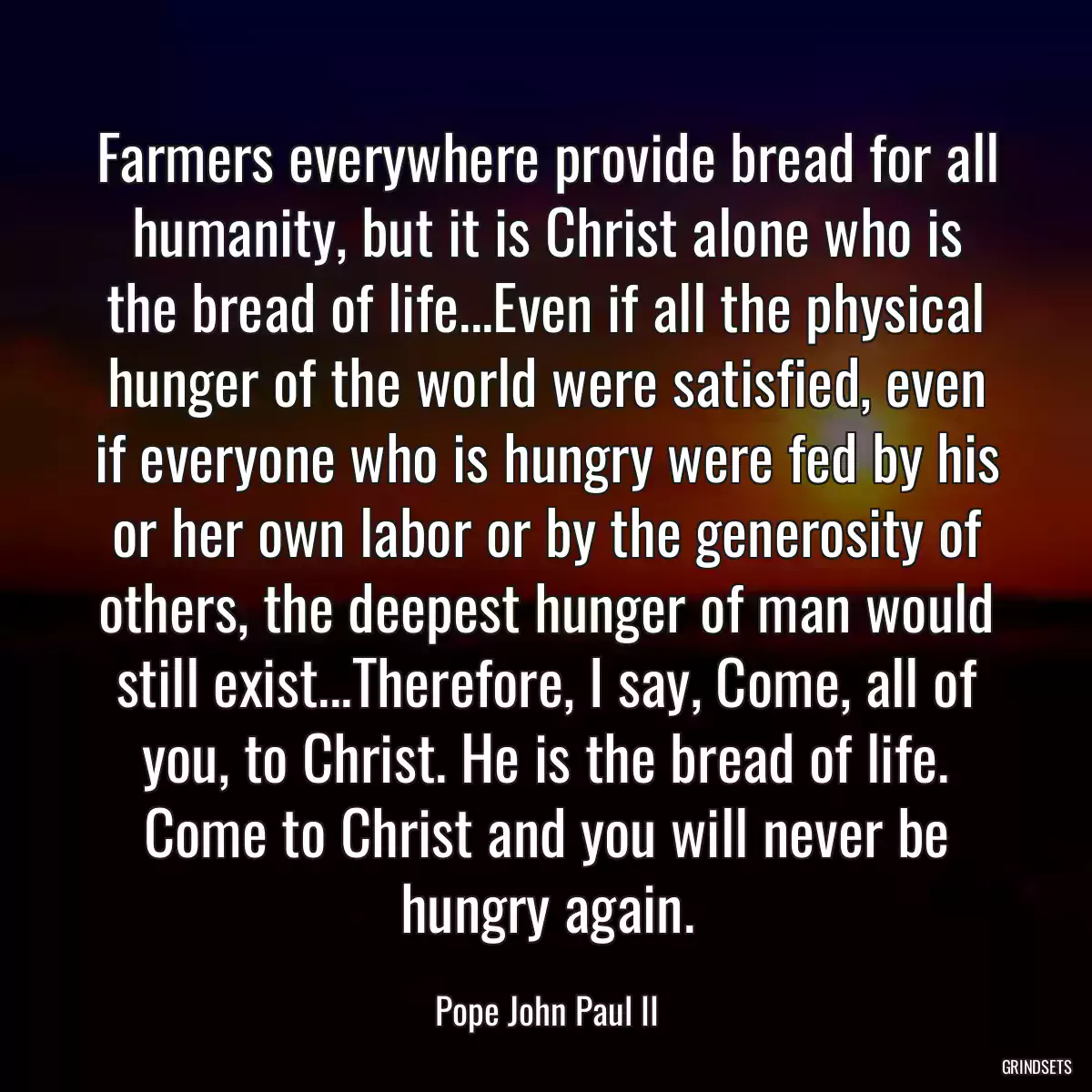 Farmers everywhere provide bread for all humanity, but it is Christ alone who is the bread of life...Even if all the physical hunger of the world were satisfied, even if everyone who is hungry were fed by his or her own labor or by the generosity of others, the deepest hunger of man would still exist...Therefore, I say, Come, all of you, to Christ. He is the bread of life. Come to Christ and you will never be hungry again.