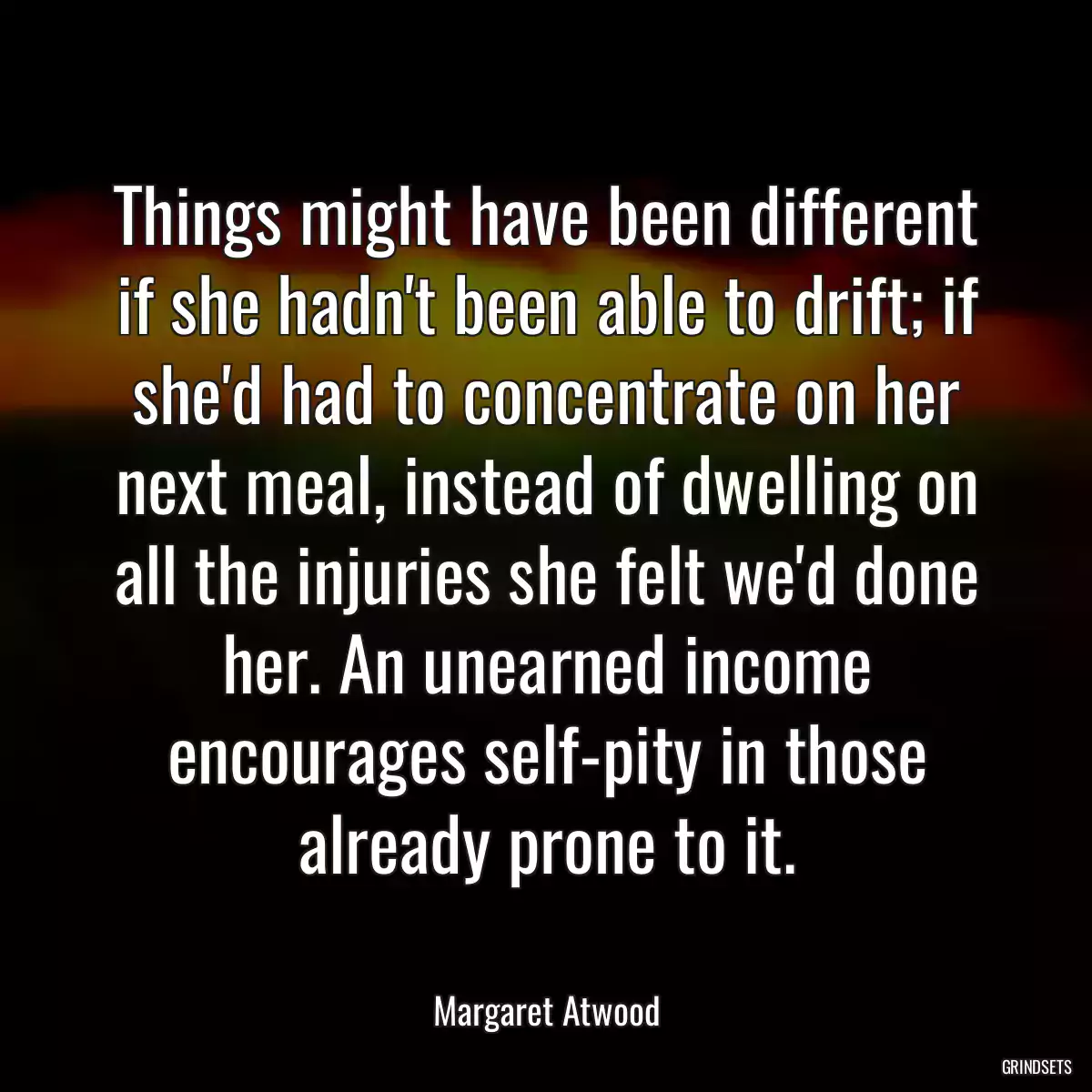 Things might have been different if she hadn\'t been able to drift; if she\'d had to concentrate on her next meal, instead of dwelling on all the injuries she felt we\'d done her. An unearned income encourages self-pity in those already prone to it.