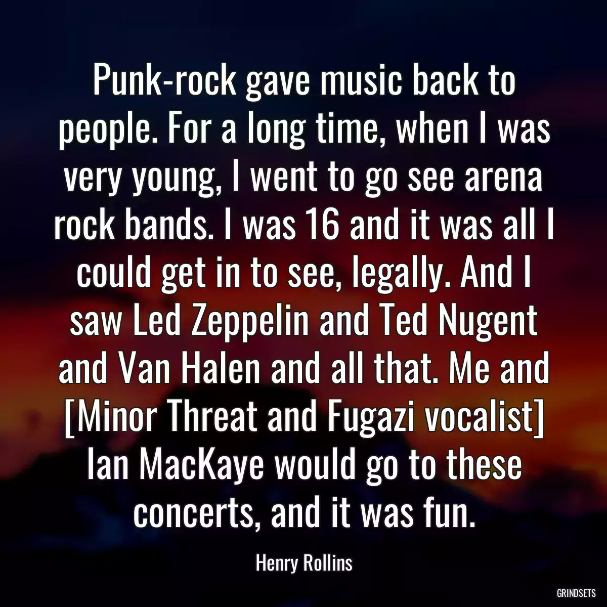 Punk-rock gave music back to people. For a long time, when I was very young, I went to go see arena rock bands. I was 16 and it was all I could get in to see, legally. And I saw Led Zeppelin and Ted Nugent and Van Halen and all that. Me and [Minor Threat and Fugazi vocalist] Ian MacKaye would go to these concerts, and it was fun.