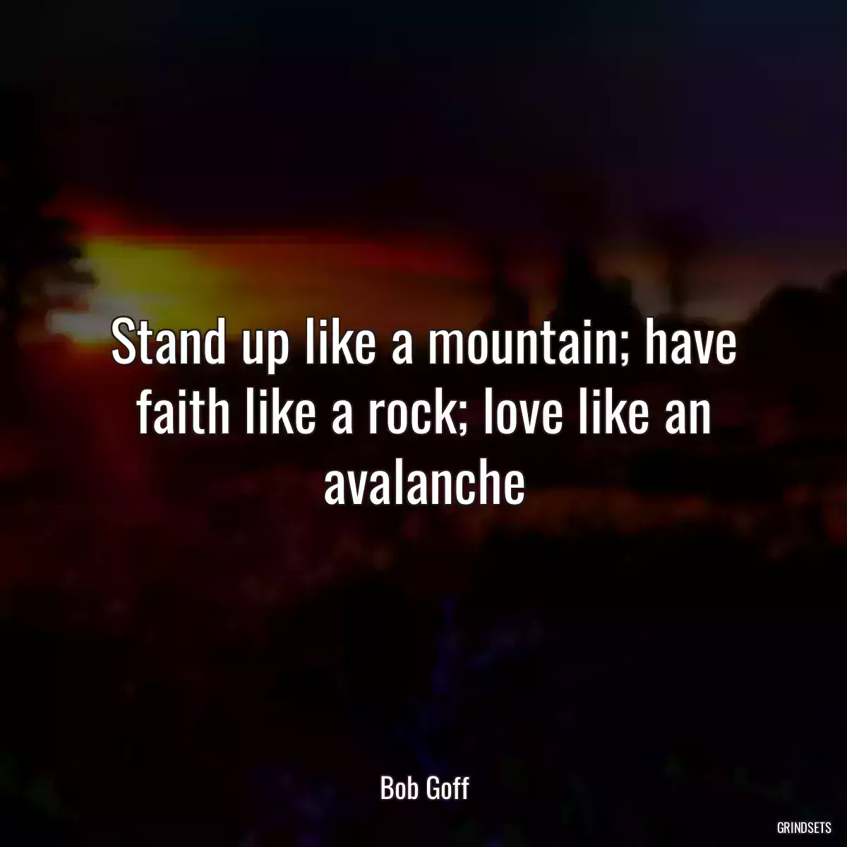 Stand up like a mountain; have faith like a rock; love like an avalanche