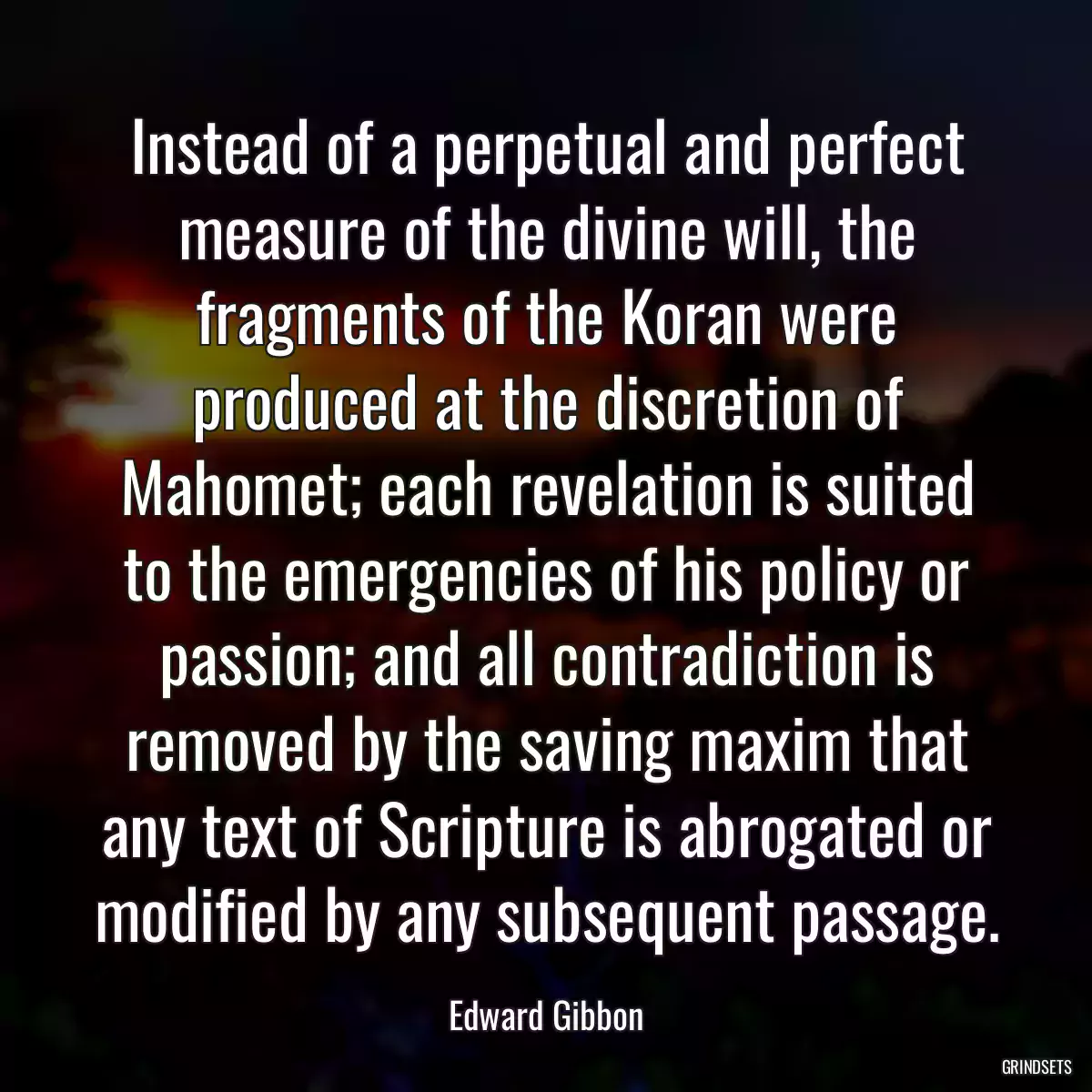 Instead of a perpetual and perfect measure of the divine will, the fragments of the Koran were produced at the discretion of Mahomet; each revelation is suited to the emergencies of his policy or passion; and all contradiction is removed by the saving maxim that any text of Scripture is abrogated or modified by any subsequent passage.