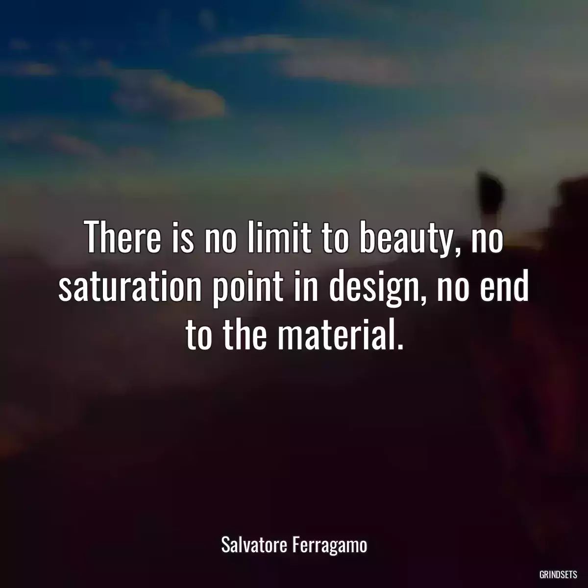 There is no limit to beauty, no saturation point in design, no end to the material.