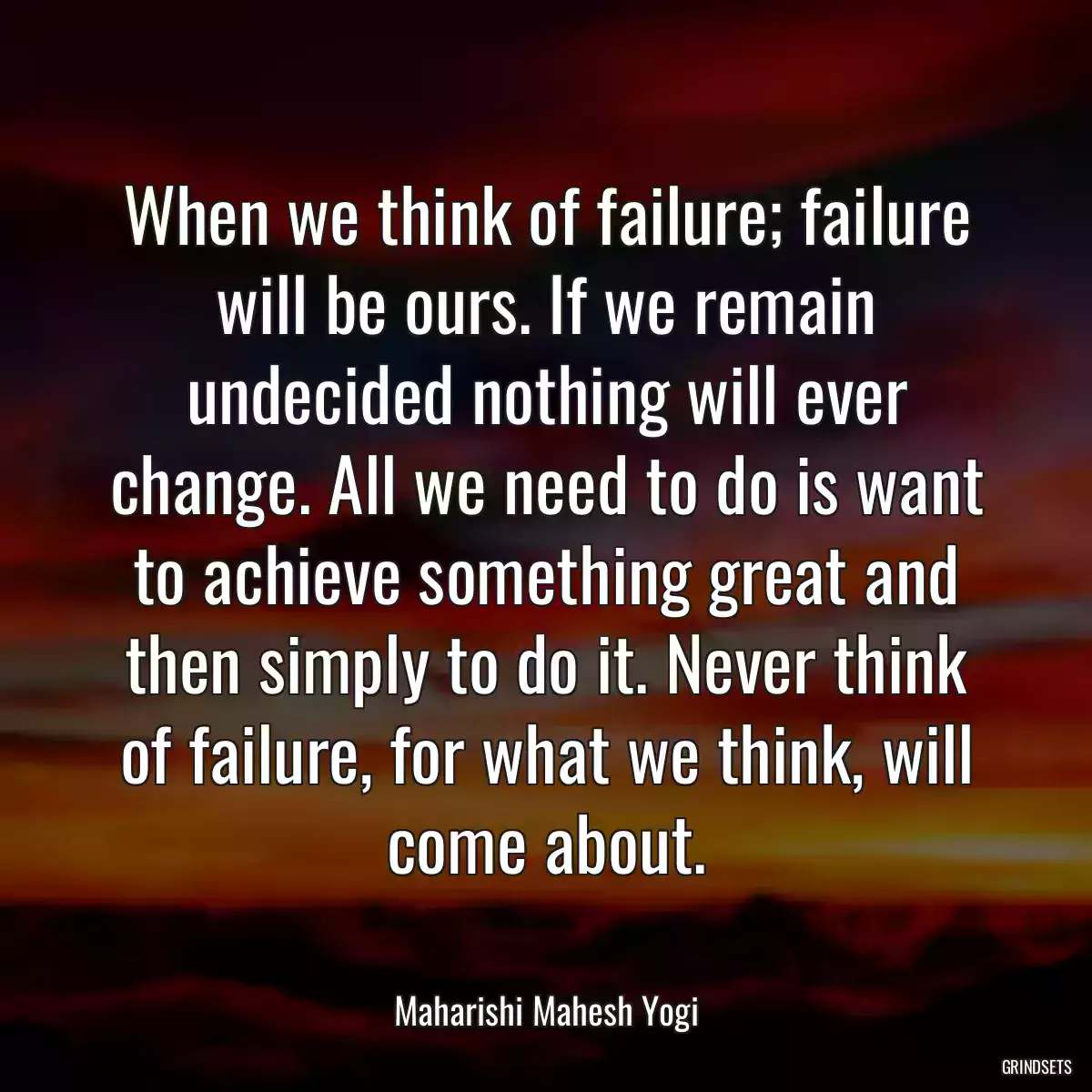 When we think of failure; failure will be ours. If we remain undecided nothing will ever change. All we need to do is want to achieve something great and then simply to do it. Never think of failure, for what we think, will come about.