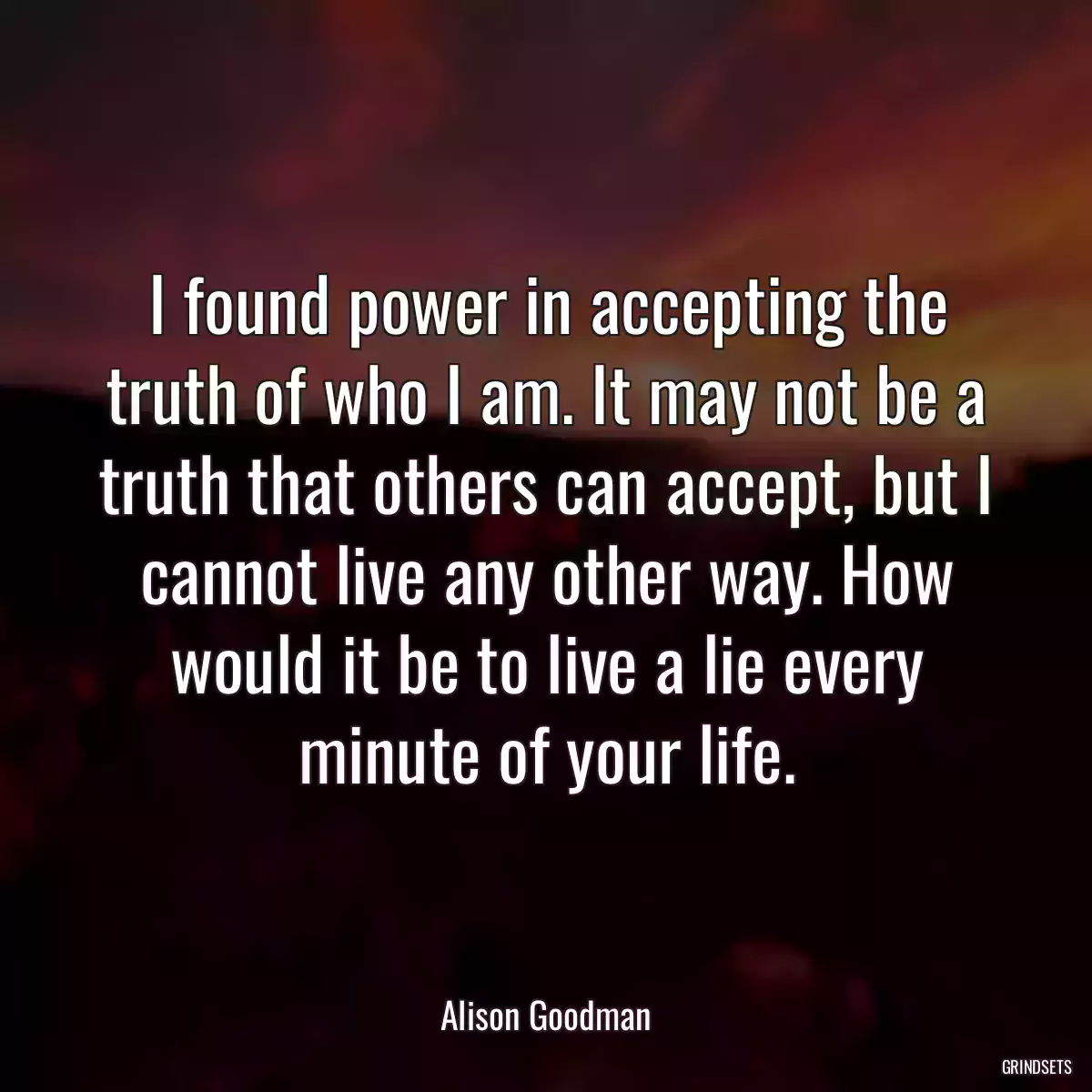 I found power in accepting the truth of who I am. It may not be a truth that others can accept, but I cannot live any other way. How would it be to live a lie every minute of your life.