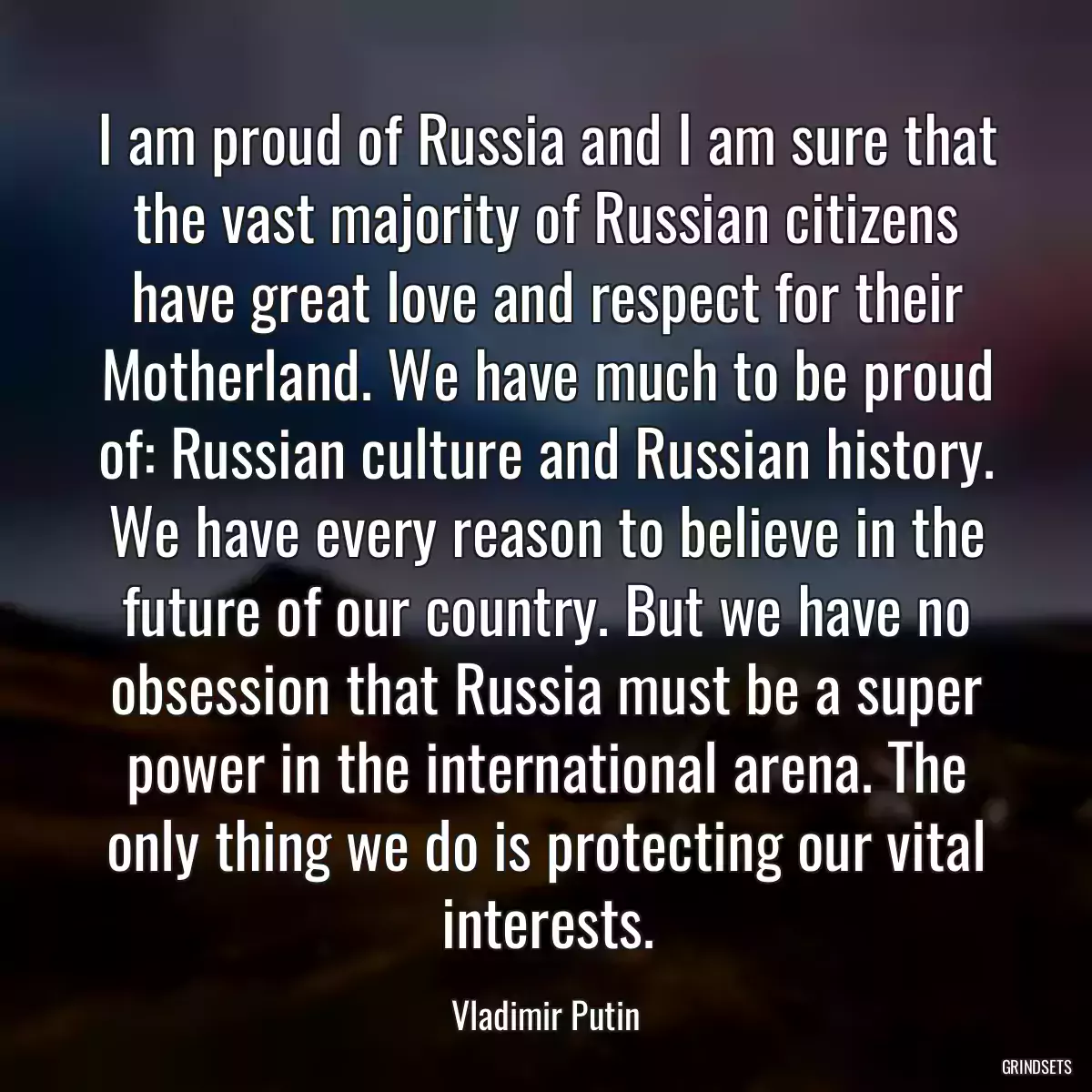 I am proud of Russia and I am sure that the vast majority of Russian citizens have great love and respect for their Motherland. We have much to be proud of: Russian culture and Russian history. We have every reason to believe in the future of our country. But we have no obsession that Russia must be a super power in the international arena. The only thing we do is protecting our vital interests.