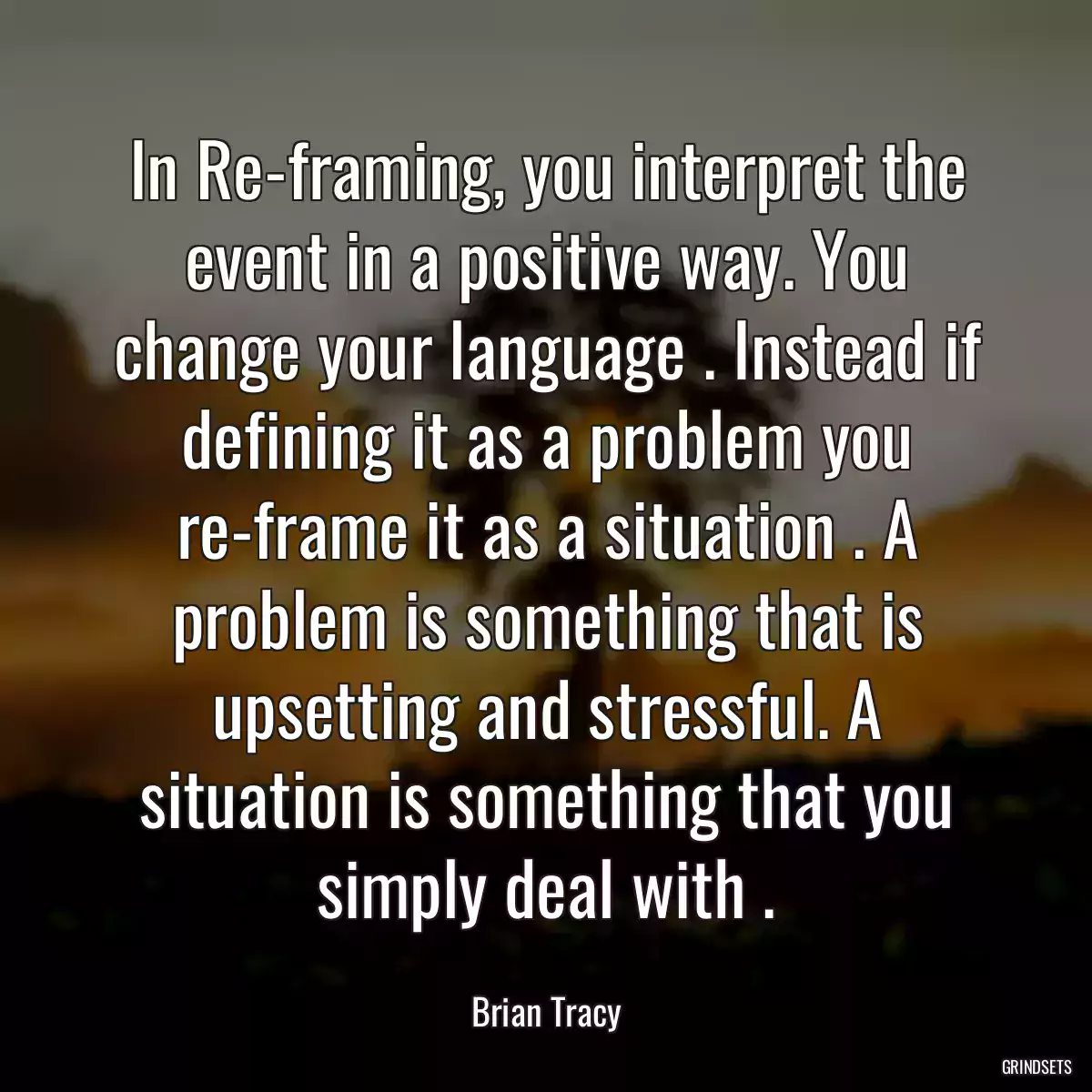 In Re-framing, you interpret the event in a positive way. You change your language . Instead if defining it as a problem you re-frame it as a situation . A problem is something that is upsetting and stressful. A situation is something that you simply deal with .