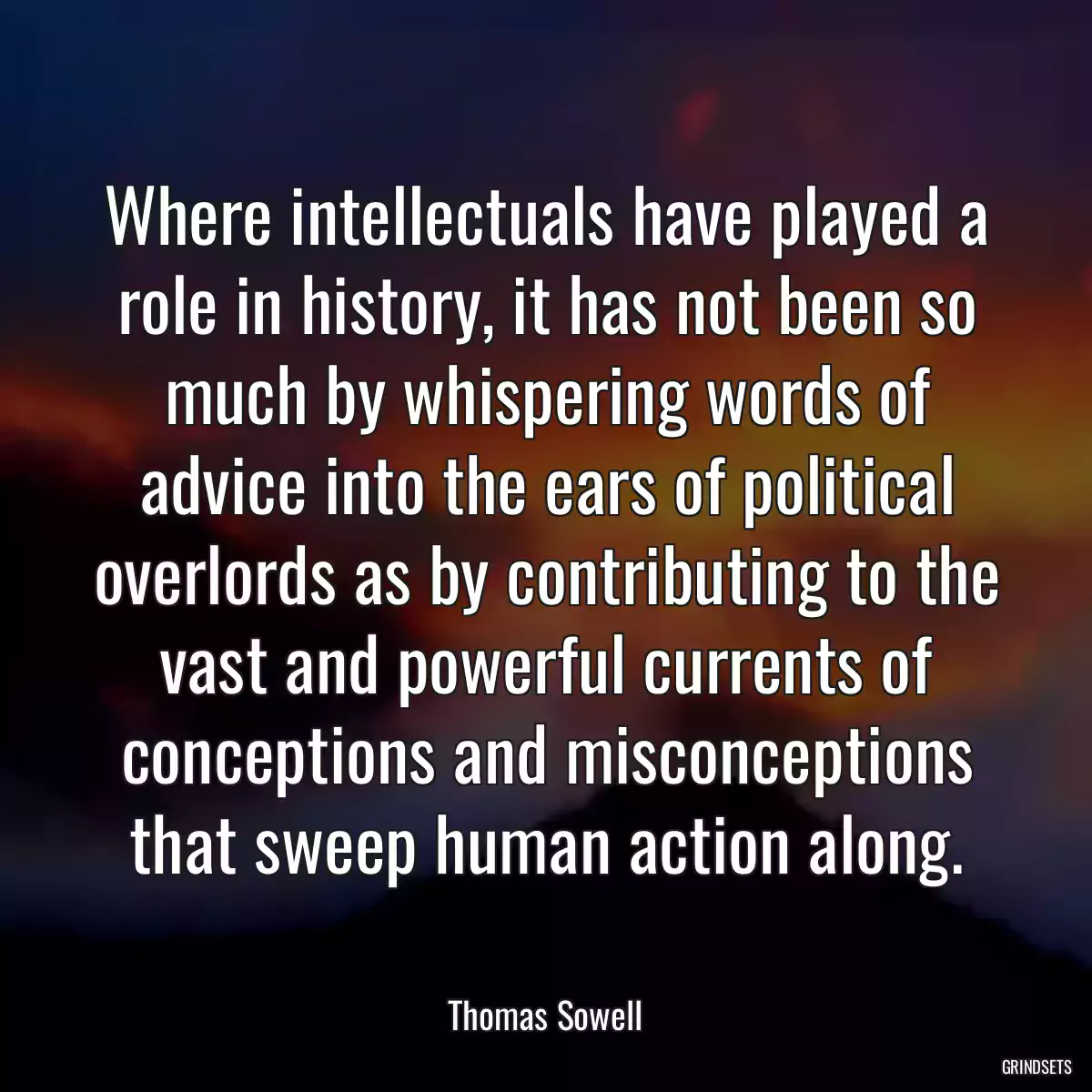 Where intellectuals have played a role in history, it has not been so much by whispering words of advice into the ears of political overlords as by contributing to the vast and powerful currents of conceptions and misconceptions that sweep human action along.