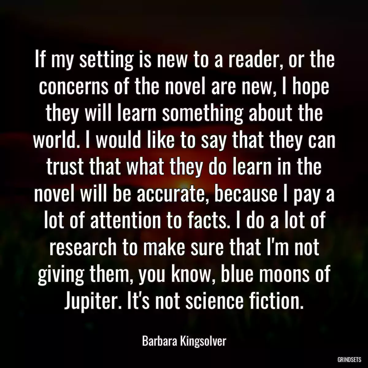 If my setting is new to a reader, or the concerns of the novel are new, I hope they will learn something about the world. I would like to say that they can trust that what they do learn in the novel will be accurate, because I pay a lot of attention to facts. I do a lot of research to make sure that I\'m not giving them, you know, blue moons of Jupiter. It\'s not science fiction.