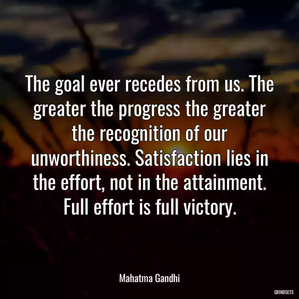 The goal ever recedes from us. The greater the progress the greater the recognition of our unworthiness. Satisfaction lies in the effort, not in the attainment. Full effort is full victory.