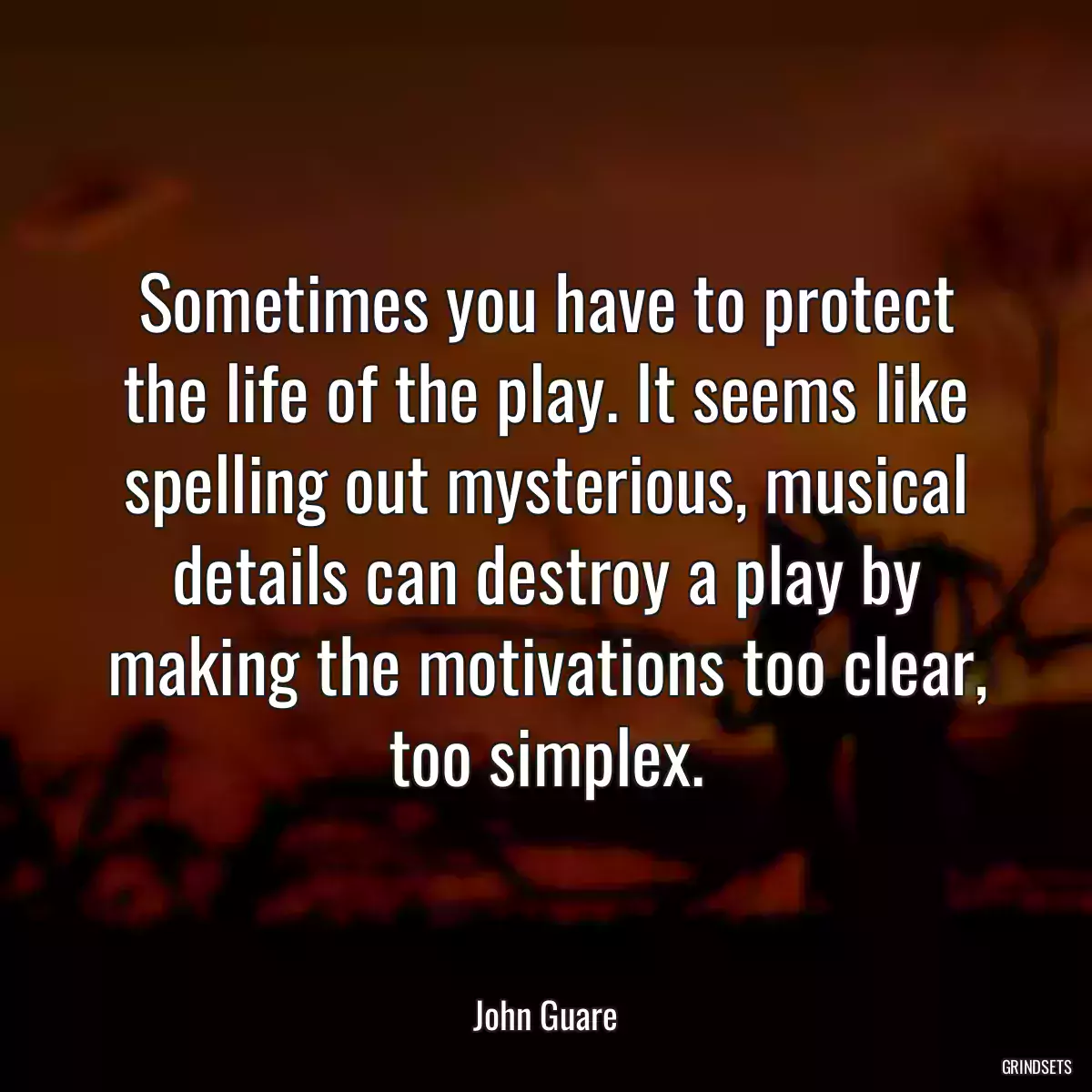 Sometimes you have to protect the life of the play. It seems like spelling out mysterious, musical details can destroy a play by making the motivations too clear, too simplex.