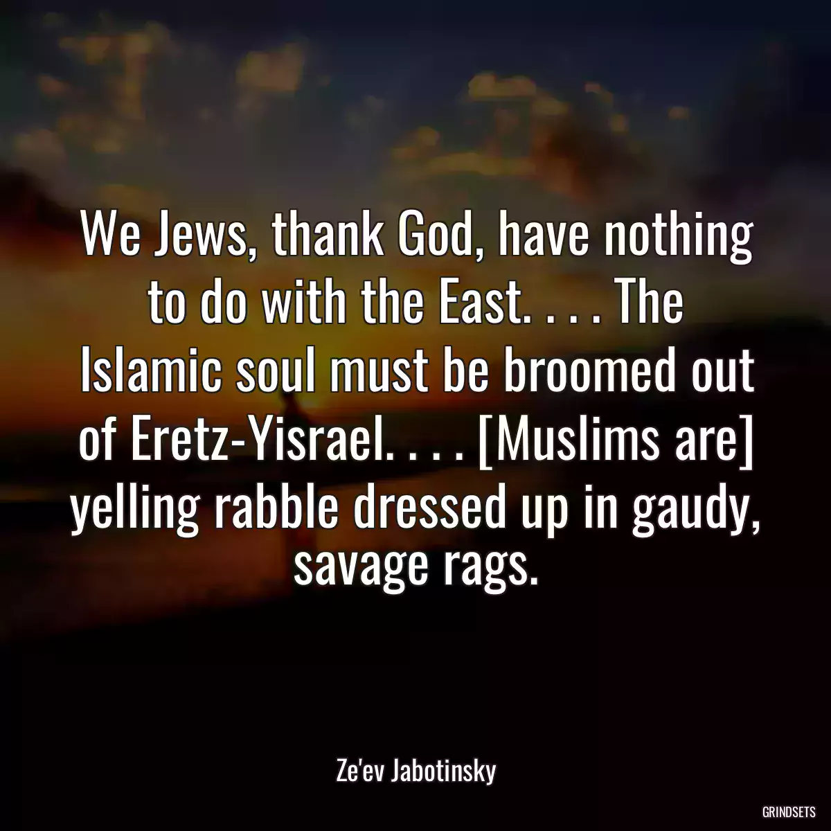 We Jews, thank God, have nothing to do with the East. . . . The Islamic soul must be broomed out of Eretz-Yisrael. . . . [Muslims are] yelling rabble dressed up in gaudy, savage rags.