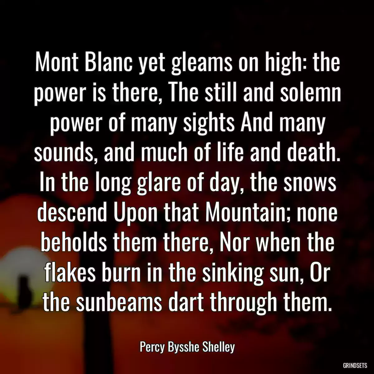 Mont Blanc yet gleams on high: the power is there, The still and solemn power of many sights And many sounds, and much of life and death. In the long glare of day, the snows descend Upon that Mountain; none beholds them there, Nor when the flakes burn in the sinking sun, Or the sunbeams dart through them.