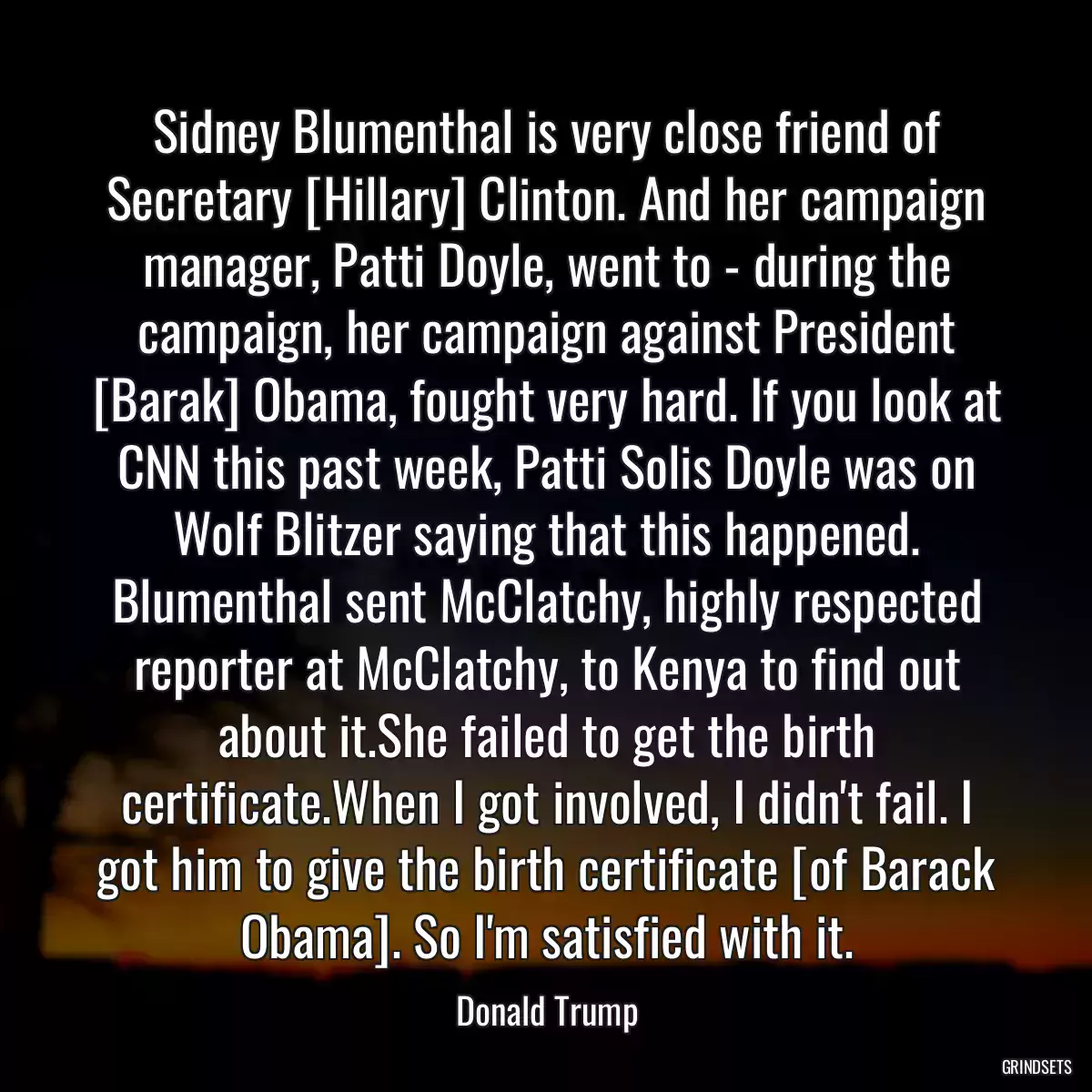 Sidney Blumenthal is very close friend of Secretary [Hillary] Clinton. And her campaign manager, Patti Doyle, went to - during the campaign, her campaign against President [Barak] Obama, fought very hard. If you look at CNN this past week, Patti Solis Doyle was on Wolf Blitzer saying that this happened. Blumenthal sent McClatchy, highly respected reporter at McClatchy, to Kenya to find out about it.She failed to get the birth certificate.When I got involved, I didn\'t fail. I got him to give the birth certificate [of Barack Obama]. So I\'m satisfied with it.