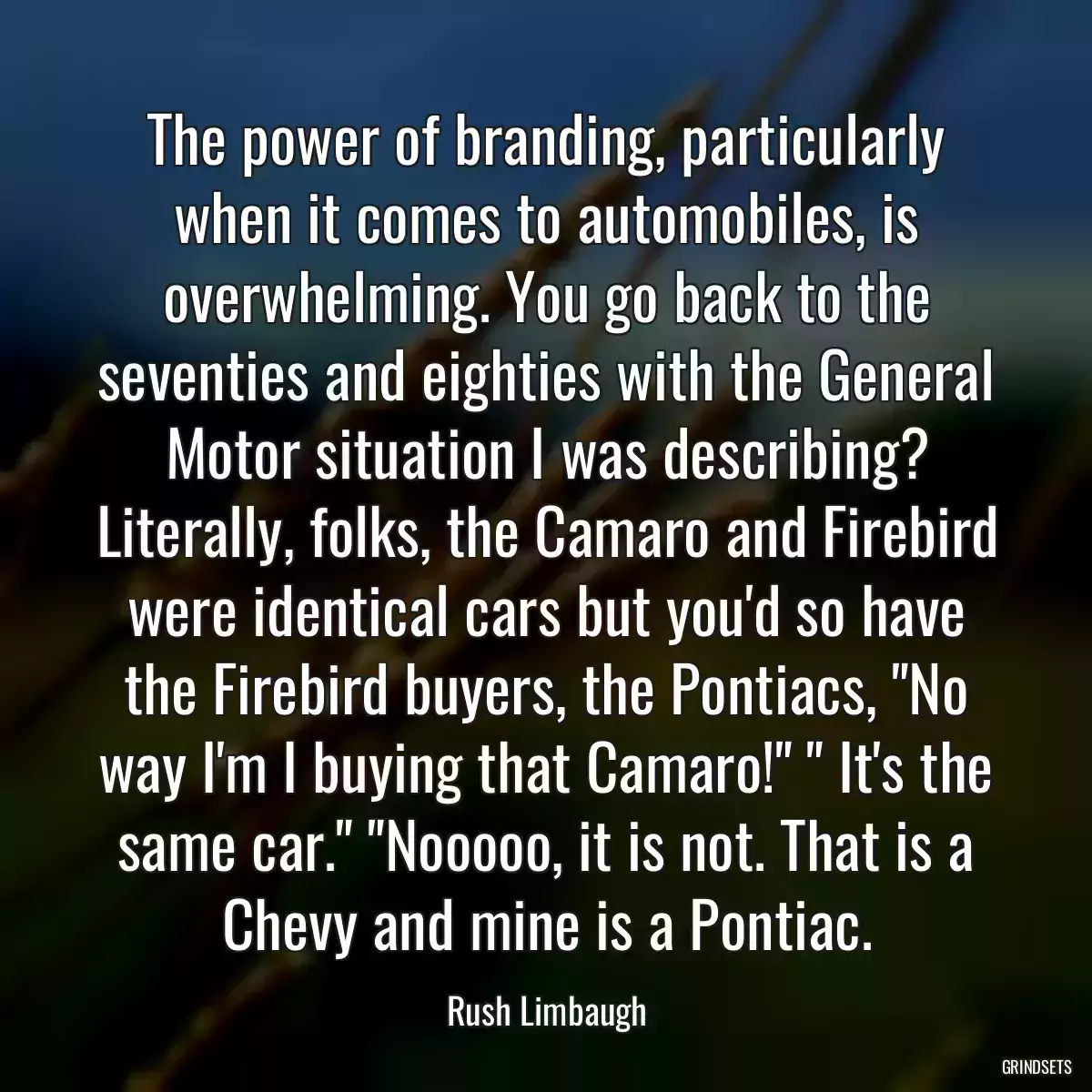 The power of branding, particularly when it comes to automobiles, is overwhelming. You go back to the seventies and eighties with the General Motor situation I was describing? Literally, folks, the Camaro and Firebird were identical cars but you\'d so have the Firebird buyers, the Pontiacs, \